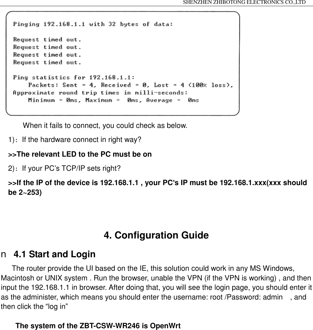                                                                 SHENZHEN ZHIBOTONG ELECTRONICS CO.,LTD                                                                                           When it fails to connect, you could check as below. 1)：If the hardware connect in right way? >>The relevant LED to the PC must be on 2)：If your PC&rsquo;s TCP/IP sets right? >>If the IP of the device is 192.168.1.1 , your PC&rsquo;s IP must be 192.168.1.xxx(xxx should be 2~253)   4. Configuration Guide n 4.1 Start and Login The router provide the UI based on the IE, this solution could work in any MS Windows, Macintosh or UNIX system . Run the browser, unable the VPN (if the VPN is working) , and then input the 192.168.1.1 in browser. After doing that, you will see the login page, you should enter it as the administer, which means you should enter the username: root /Password: admin  , and then click the &ldquo;log in&rdquo;  The system of the ZBT-CSW-WR246 is OpenWrt          
