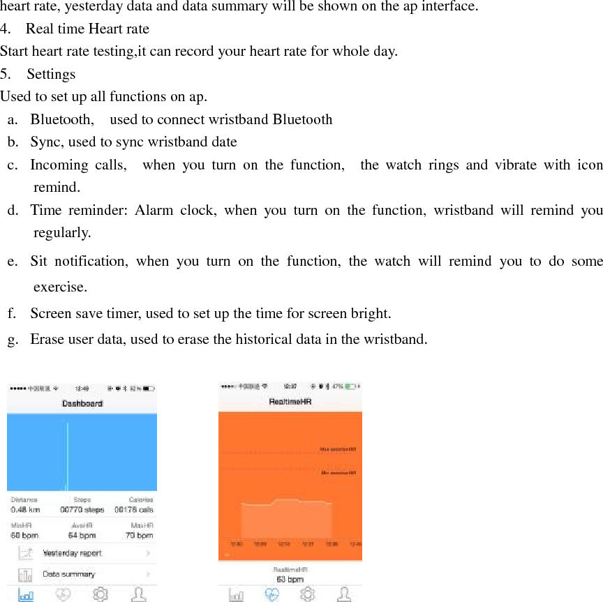 heart rate, yesterday data and data summary will be shown on the ap interface.   4. Real time Heart rate Start heart rate testing,it can record your heart rate for whole day. 5.  Settings Used to set up all functions on ap. a. Bluetooth,  used to connect wristband Bluetooth b. Sync, used to sync wristband date c. Incoming calls,  when you turn on the function,  the watch rings and vibrate with icon   remind. d. Time reminder: Alarm clock, when you turn on the function, wristband will remind you    regularly. e. Sit notification, when you turn on the function, the watch will remind you to do some exercise.        f. Screen save timer, used to set up the time for screen bright. g. Erase user data, used to erase the historical data in the wristband.               