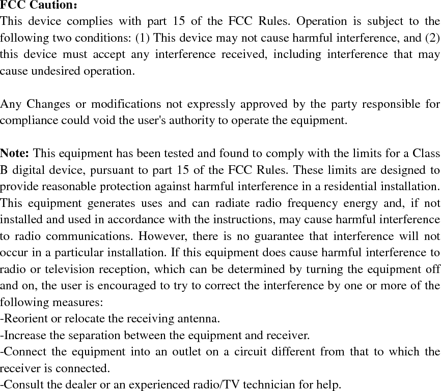 FCC Caution： This device complies with part 15 of the FCC Rules. Operation is subject to the following two conditions: (1) This device may not cause harmful interference, and (2) this device must accept any interference received, including interference that may cause undesired operation. Any Changes or modifications not expressly approved by the party responsible for compliance could void the user's authority to operate the equipment. Note: This equipment has been tested and found to comply with the limits for a Class B digital device, pursuant to part 15 of the FCC Rules. These limits are designed to provide reasonable protection against harmful interference in a residential installation. This equipment generates uses and can radiate radio frequency energy and, if not installed and used in accordance with the instructions, may cause harmful interference to radio communications. However, there is no guarantee that interference will not occur in a particular installation. If this equipment does cause harmful interference to radio or television reception, which can be determined by turning the equipment off and on, the user is encouraged to try to correct the interference by one or more of the following measures: -Reorient or relocate the receiving antenna.-Increase the separation between the equipment and receiver.-Connect the equipment into an outlet on a circuit different from that to which thereceiver is connected.-Consult the dealer or an experienced radio/TV technician for help.