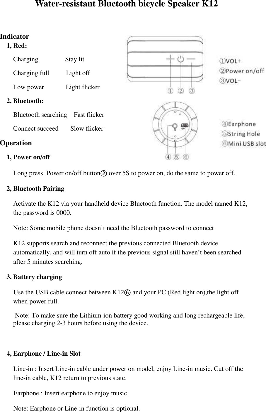 Water-resistant Bluetooth bicycle Speaker K12   Indicator 1, Red:   Charging                Stay lit Charging full          Light off Low power             Light flicker     2, Bluetooth: Bluetooth searching    Fast flicker Connect succeed       Slow flicker Operation 1, Power on/off     Long press  Power on/off button② over 5S to power on, do the same to power off. 2, Bluetooth Pairing Activate the K12 via your handheld device Bluetooth function. The model named K12, the password is 0000. Note: Some mobile phone doesn&rsquo;t need the Bluetooth password to connect K12 supports search and reconnect the previous connected Bluetooth device automatically, and will turn off auto if the previous signal still haven&rsquo;t been searched after 5 minutes searching.    3, Battery charging     Use the USB cable connect between K12⑥ and your PC (Red light on),the light off when power full.          Note: To make sure the Lithium-ion battery good working and long rechargeable life, please charging 2-3 hours before using the device.   4, Earphone / Line-in Slot     Line-in : Insert Line-in cable under power on model, enjoy Line-in music. Cut off the line-in cable, K12 return to previous state.     Earphone : Insert earphone to enjoy music.     Note: Earphone or Line-in function is optional. 