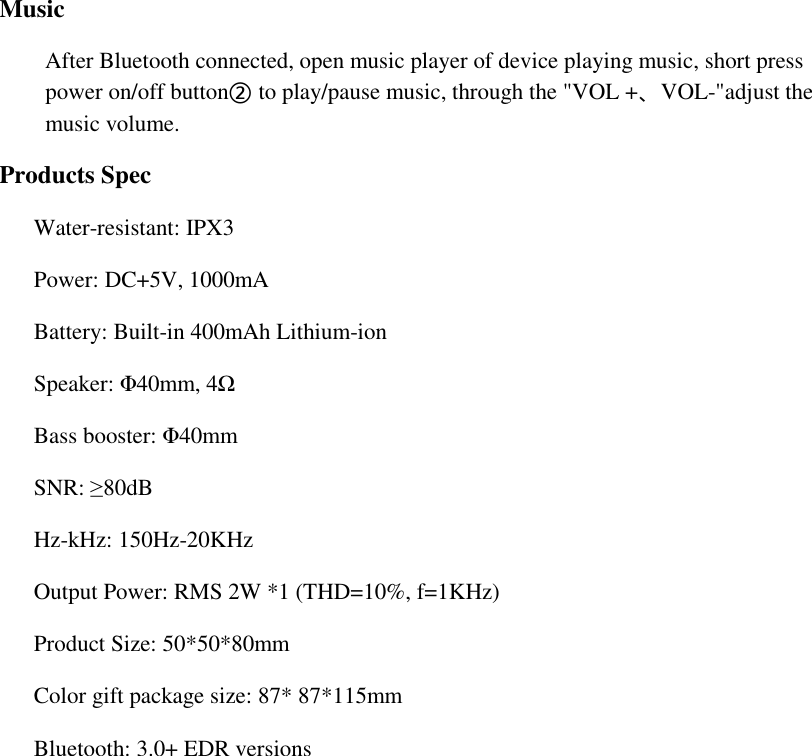  Music After Bluetooth connected, open music player of device playing music, short press  power on/off button② to play/pause music, through the "VOL +、VOL-"adjust the music volume. Products Spec       Water-resistant: IPX3 Power: DC+5V, 1000mA                             Battery: Built-in 400mAh Lithium-ion Speaker: &Phi;40mm, 4Ω                              Bass booster: &Phi;40mm SNR: &ge;80dB                                       Hz-kHz: 150Hz-20KHz Output Power: RMS 2W *1 (THD=10%, f=1KHz)  Product Size: 50*50*80mm Color gift package size: 87* 87*115mm Bluetooth: 3.0+ EDR versions    