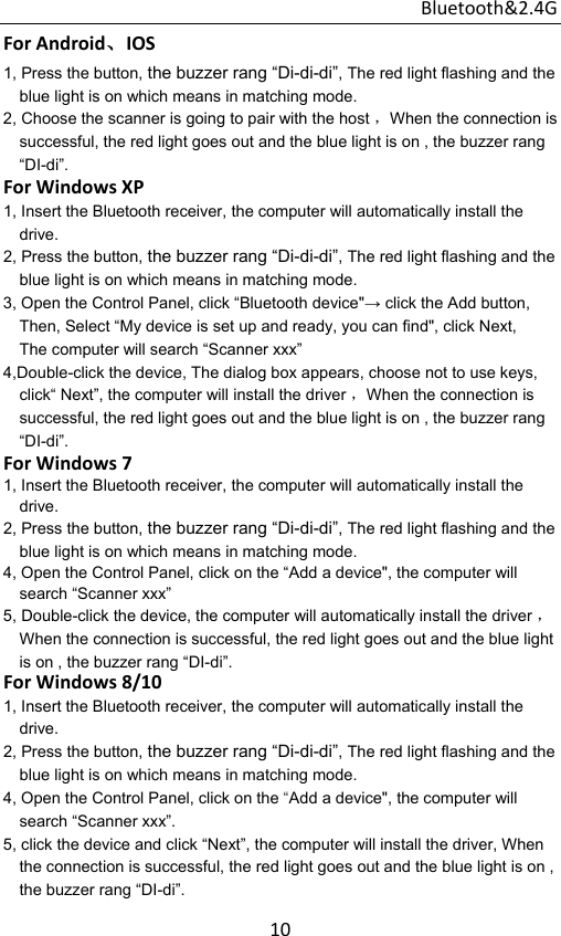 Bluetooth&amp;2.4G 10ForAndroid、IOS1, Press the button, the buzzer rang “Di-di-di”, The red light flashing and the blue light is on which means in matching mode. 2, Choose the scanner is going to pair with the host ，When the connection is successful, the red light goes out and the blue light is on , the buzzer rang “DI-di”. ForWindowsXP1, Insert the Bluetooth receiver, the computer will automatically install the drive. 2, Press the button, the buzzer rang “Di-di-di”, The red light flashing and the blue light is on which means in matching mode. 3, Open the Control Panel, click “Bluetooth device&quot;→ click the Add button, Then, Select “My device is set up and ready, you can find&quot;, click Next, The computer will search “Scanner xxx”   4,Double-click the device, The dialog box appears, choose not to use keys, click“ Next”, the computer will install the driver ，When the connection is successful, the red light goes out and the blue light is on , the buzzer rang “DI-di”. ForWindows71, Insert the Bluetooth receiver, the computer will automatically install the drive. 2, Press the button, the buzzer rang “Di-di-di”, The red light flashing and the blue light is on which means in matching mode. 4, Open the Control Panel, click on the “Add a device&quot;, the computer will search “Scanner xxx”   5, Double-click the device, the computer will automatically install the driver ，When the connection is successful, the red light goes out and the blue light is on , the buzzer rang “DI-di”. ForWindows8/101, Insert the Bluetooth receiver, the computer will automatically install the drive. 2, Press the button, the buzzer rang “Di-di-di”, The red light flashing and the blue light is on which means in matching mode. 4, Open the Control Panel, click on the “Add a device&quot;, the computer will search “Scanner xxx”.   5, click the device and click “Next”, the computer will install the driver, When the connection is successful, the red light goes out and the blue light is on , the buzzer rang “DI-di”. 
