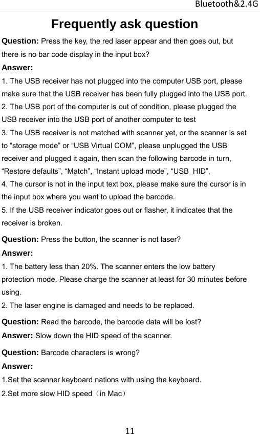 Bluetooth&amp;2.4G 11Frequently ask question Question: Press the key, the red laser appear and then goes out, but there is no bar code display in the input box? Answer:  1. The USB receiver has not plugged into the computer USB port, please make sure that the USB receiver has been fully plugged into the USB port. 2. The USB port of the computer is out of condition, please plugged the USB receiver into the USB port of another computer to test 3. The USB receiver is not matched with scanner yet, or the scanner is set to “storage mode” or “USB Virtual COM”, please unplugged the USB receiver and plugged it again, then scan the following barcode in turn, “Restore defaults”, “Match”, “Instant upload mode”, “USB_HID”, 4. The cursor is not in the input text box, please make sure the cursor is in the input box where you want to upload the barcode. 5. If the USB receiver indicator goes out or flasher, it indicates that the receiver is broken. Question: Press the button, the scanner is not laser? Answer: 1. The battery less than 20%. The scanner enters the low battery protection mode. Please charge the scanner at least for 30 minutes before using. 2. The laser engine is damaged and needs to be replaced. Question: Read the barcode, the barcode data will be lost? Answer: Slow down the HID speed of the scanner. Question: Barcode characters is wrong? Answer:  1.Set the scanner keyboard nations with using the keyboard. 2.Set more slow HID speed（in Mac）   