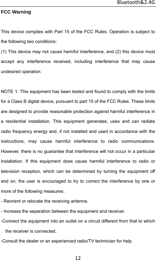 Bluetooth&amp;2.4G 12FCC Warning  This device complies with Part 15 of the FCC Rules. Operation is subject to the following two conditions: (1) This device may not cause harmful interference, and (2) this device must accept any interference received, including interference that may cause undesired operation.  NOTE 1: This equipment has been tested and found to comply with the limits for a Class B digital device, pursuant to part 15 of the FCC Rules. These limits are designed to provide reasonable protection against harmful interference in a residential installation. This equipment generates, uses and can radiate radio frequency energy and, if not installed and used in accordance with the instructions, may cause harmful interference to radio communications. However, there is no guarantee that interference will not occur in a particular installation. If this equipment does cause harmful interference to radio or television reception, which can be determined by turning the equipment off and on, the user is encouraged to try to correct the interference by one or more of the following measures: - Reorient or relocate the receiving antenna. - Increase the separation between the equipment and receiver. -Connect the equipment into an outlet on a circuit different from that to which the receiver is connected. -Consult the dealer or an experienced radio/TV technician for help.  