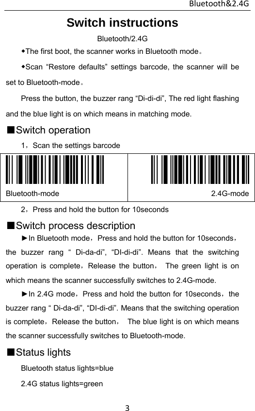 Bluetooth&amp;2.4G 3Switch instructions Bluetooth/2.4G ◆The first boot, the scanner works in Bluetooth mode。 ◆Scan “Restore defaults” settings barcode, the scanner will be set to Bluetooth-mode。 Press the button, the buzzer rang “Di-di-di”, The red light flashing and the blue light is on which means in matching mode. ■Switch operation   1，Scan the settings barcode  Bluetooth-mode  2.4G-mode2，Press and hold the button for 10seconds ■Switch process description ►In Bluetooth mode，Press and hold the button for 10seconds，the buzzer rang “ Di-da-di”, “DI-di-di”. Means that the switching operation is complete，Release the button， The green light is on which means the scanner successfully switches to 2.4G-mode. ►In 2.4G mode，Press and hold the button for 10seconds，the buzzer rang “ Di-da-di”, “DI-di-di”. Means that the switching operation is complete，Release the button，  The blue light is on which means the scanner successfully switches to Bluetooth-mode. ■Status lights Bluetooth status lights=blue 2.4G status lights=green 