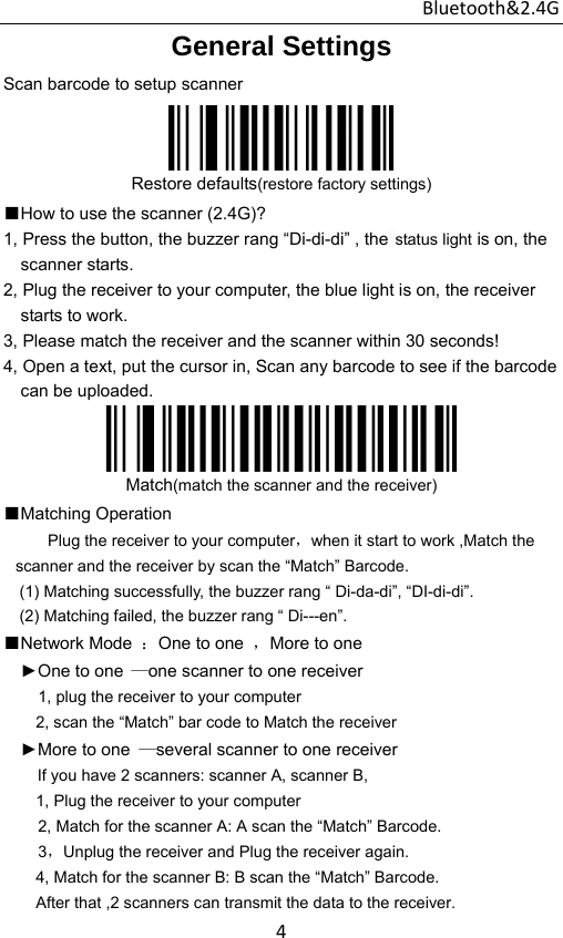 Bluetooth&amp;2.4G 4General Settings Scan barcode to setup scanner  Restore defaults(restore factory settings) ■How to use the scanner (2.4G)? 1, Press the button, the buzzer rang “Di-di-di” , the status light is on, the scanner starts.   2, Plug the receiver to your computer, the blue light is on, the receiver starts to work. 3, Please match the receiver and the scanner within 30 seconds! 4, Open a text, put the cursor in, Scan any barcode to see if the barcode can be uploaded.  Match(match the scanner and the receiver) ■Matching Operation Plug the receiver to your computer，when it start to work ,Match the scanner and the receiver by scan the “Match” Barcode. (1) Matching successfully, the buzzer rang “ Di-da-di”, “DI-di-di”. (2) Matching failed, the buzzer rang “ Di---en”. ■Network Mode  ：One to one  ，More to one   ►One to one —one scanner to one receiver     1, plug the receiver to your computer         2, scan the “Match” bar code to Match the receiver ►More to one  —several scanner to one receiver      If you have 2 scanners: scanner A, scanner B,           1, Plug the receiver to your computer 2, Match for the scanner A: A scan the “Match” Barcode. 3，Unplug the receiver and Plug the receiver again.         4, Match for the scanner B: B scan the “Match” Barcode.         After that ,2 scanners can transmit the data to the receiver. 