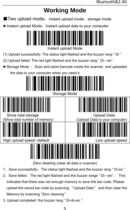 Bluetooth&amp;2.4G 5Working Mode  ■Two upload mode：Instant upload mode、storage mode. ►Instant upload Mode：Instant upload data to your computer  Instant upload Mode (1) Upload successfully: The status light flashed and the buzzer rang “ Di ”. (2) Upload failed: The red light flashed and the buzzer rang “ Di---en”.   ►Storage Mode  ：Scan and store barcode inside the scanner, and uploaded the data to your computer when you need it.  Storage Mode  Show total storage (Show total number of memory)            Upload Data (Upload Data to your computer) High upload speed -default  Low upload speed Zero clearing (clear all data in scanner) 1，Save successfully：The status light flashed and the buzzer rang “ Di-en ” 2，Save failed：The red light flashed and the buzzer range “ Di---en”， This indicates that there was not enough memory to save the bar code. Please upload the saved bar code by scanning “Upload Date” and then clear the Memory by scanning “Zero cleaning”. 3, Upload completed: the buzzer rang “ Di-do-en ”. 