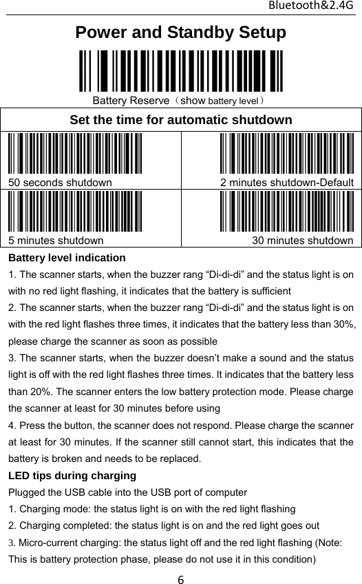 Bluetooth&amp;2.4G 6Power and Standby Setup  Battery Reserve（show battery level） Set the time for automatic shutdown  50 seconds shutdown  2 minutes shutdown-Default 5 minutes shutdown  30 minutes shutdownBattery level indication 1. The scanner starts, when the buzzer rang “Di-di-di” and the status light is on         with no red light flashing, it indicates that the battery is sufficient 2. The scanner starts, when the buzzer rang “Di-di-di” and the status light is on         with the red light flashes three times, it indicates that the battery less than 30%, please charge the scanner as soon as possible 3. The scanner starts, when the buzzer doesn’t make a sound and the status       light is off with the red light flashes three times. It indicates that the battery less than 20%. The scanner enters the low battery protection mode. Please charge the scanner at least for 30 minutes before using 4. Press the button, the scanner does not respond. Please charge the scanner at least for 30 minutes. If the scanner still cannot start, this indicates that the battery is broken and needs to be replaced. LED tips during charging Plugged the USB cable into the USB port of computer 1. Charging mode: the status light is on with the red light flashing 2. Charging completed: the status light is on and the red light goes out 3. Micro-current charging: the status light off and the red light flashing (Note:   This is battery protection phase, please do not use it in this condition) 