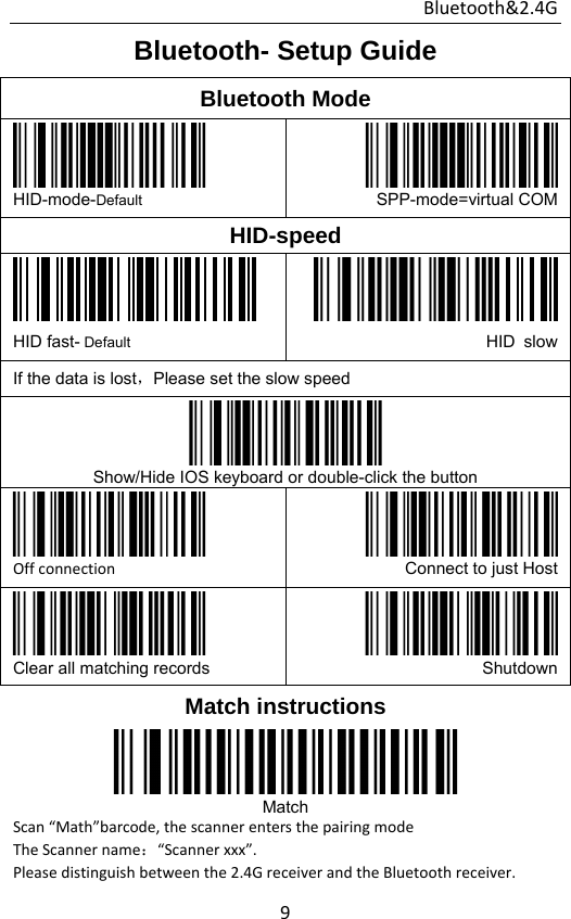 Bluetooth&amp;2.4G 9Bluetooth- Setup Guide Bluetooth Mode  HID-mode-Default SPP-mode=virtual COMHID-speed  HID fast- Default HID slowIf the data is lost，Please set the slow speed  Show/Hide IOS keyboard or double-click the button  Offconnection Connect to just Host Clear all matching records  ShutdownMatch instructions  Match Scan“Math”barcode,thescannerentersthepairingmodeTheScannername：“Scannerxxx”.Pleasedistinguishbetweenthe2.4GreceiverandtheBluetoothreceiver.