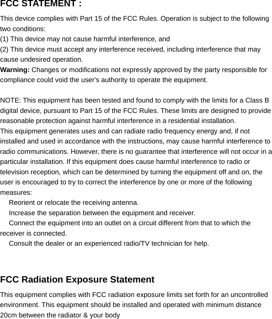FCC STATEMENT :This device complies with Part 15 of the FCC Rules. Operation is subject to the followingtwo conditions:(1) This device may not cause harmful interference, and(2) This device must accept any interference received, including interference that maycause undesired operation.Warning: Changes or modifications not expressly approved by the party responsible forcompliance could void the user&apos;s authority to operate the equipment.NOTE: This equipment has been tested and found to comply with the limits for a Class Bdigital device, pursuant to Part 15 of the FCC Rules. These limits are designed to providereasonable protection against harmful interference in a residential installation.This equipment generates uses and can radiate radio frequency energy and, if notinstalled and used in accordance with the instructions, may cause harmful interference toradio communications. However, there is no guarantee that interference will not occur in aparticular installation. If this equipment does cause harmful interference to radio ortelevision reception, which can be determined by turning the equipment off and on, theuser is encouraged to try to correct the interference by one or more of the followingmeasures:　Reorient or relocate the receiving antenna.　Increase the separation between the equipment and receiver.　Connect the equipment into an outlet on a circuit different from that to which thereceiver is connected.　Consult the dealer or an experienced radio/TV technician for help.FCC Radiation Exposure StatementThis equipment complies with FCC radiation exposure limits set forth for an uncontrolledenvironment. This equipment should be installed and operated with minimum distance20cm between the radiator &amp; your body