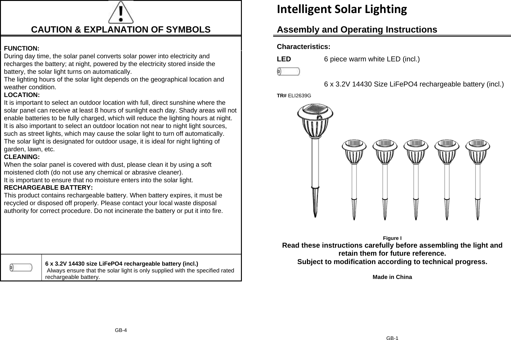 IntelligentSolarLighting     CAUTION &amp; EXPLANATION OF SYMBOLS Assembly and Operating Instructions Characteristics: LED  6 piece warm white LED (incl.)  6 x 3.2V 14430 Size LiFePO4 rechargeable battery (incl.) TR# ELI2639G  FUNCTION: During day time, the solar panel converts solar power into electricity and recharges the battery; at night, powered by the electricity stored inside the battery, the solar light turns on automatically.  The lighting hours of the solar light depends on the geographical location and weather condition. LOCATION: It is important to select an outdoor location with full, direct sunshine where the solar panel can receive at least 8 hours of sunlight each day. Shady areas will not enable batteries to be fully charged, which will reduce the lighting hours at night. It is also important to select an outdoor location not near to night light sources, such as street lights, which may cause the solar light to turn off automatically. The solar light is designated for outdoor usage, it is ideal for night lighting of garden, lawn, etc. CLEANING: When the solar panel is covered with dust, please clean it by using a soft moistened cloth (do not use any chemical or abrasive cleaner). It is important to ensure that no moisture enters into the solar light. RECHARGEABLE BATTERY:  This product contains rechargeable battery. When battery expires, it must be recycled or disposed off properly. Please contact your local waste disposal authority for correct procedure. Do not incinerate the battery or put it into fire.     6 x 3.2V 14430 size LiFePO4 rechargeable battery (incl.)  Always ensure that the solar light is only supplied with the specified rated rechargeable battery.      Figure I Read these instructions carefully before assembling the light and retain them for future reference. Subject to modification according to technical progress.   Made in China GB-4   GB-1 