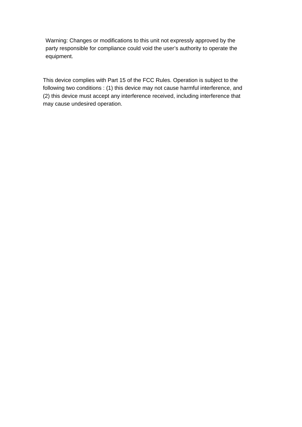  Warning: Changes or modifications to this unit not expressly approved by the party responsible for compliance could void the user’s authority to operate the equipment.   This device complies with Part 15 of the FCC Rules. Operation is subject to the following two conditions : (1) this device may not cause harmful interference, and (2) this device must accept any interference received, including interference that may cause undesired operation.    