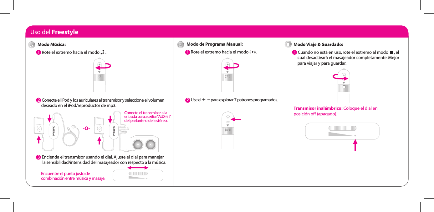 Uso del FreestyleModo de Programa Manual:1  Rote el extremo hacia el modo        . 2  Use el +  &ndash; para explorar 7 patrones programados.Modo Viaje &amp; Guardado:1  Cuando no est&aacute; en uso, rote el extremo al modo      , el      cual desactivar&aacute; el masajeador completamente. Mejor      para viajar y para guardar.Transmisor inal&aacute;mbrico: Coloque el dial en  posici&oacute;n off (apagado).Modo M&uacute;sica:1  Rote el extremo hacia el modo      .  2  Conecte el iPod y los auriculares al transmisor y seleccione el volumen      deseado en el iPod/reproductor de mp3.3  3  Encienda el transmisor usando el dial. Ajuste el dial para manejar       la sensibilidad/intensidad del masajeador con respecto a la m&uacute;sica. -O-Conecte el transmisor a la  entrada para auxiliar &ldquo;AUX-In&rdquo;  del parlante o del est&eacute;reo.Encuentre el punto justo de  combinaci&oacute;n entre m&uacute;sica y masaje.