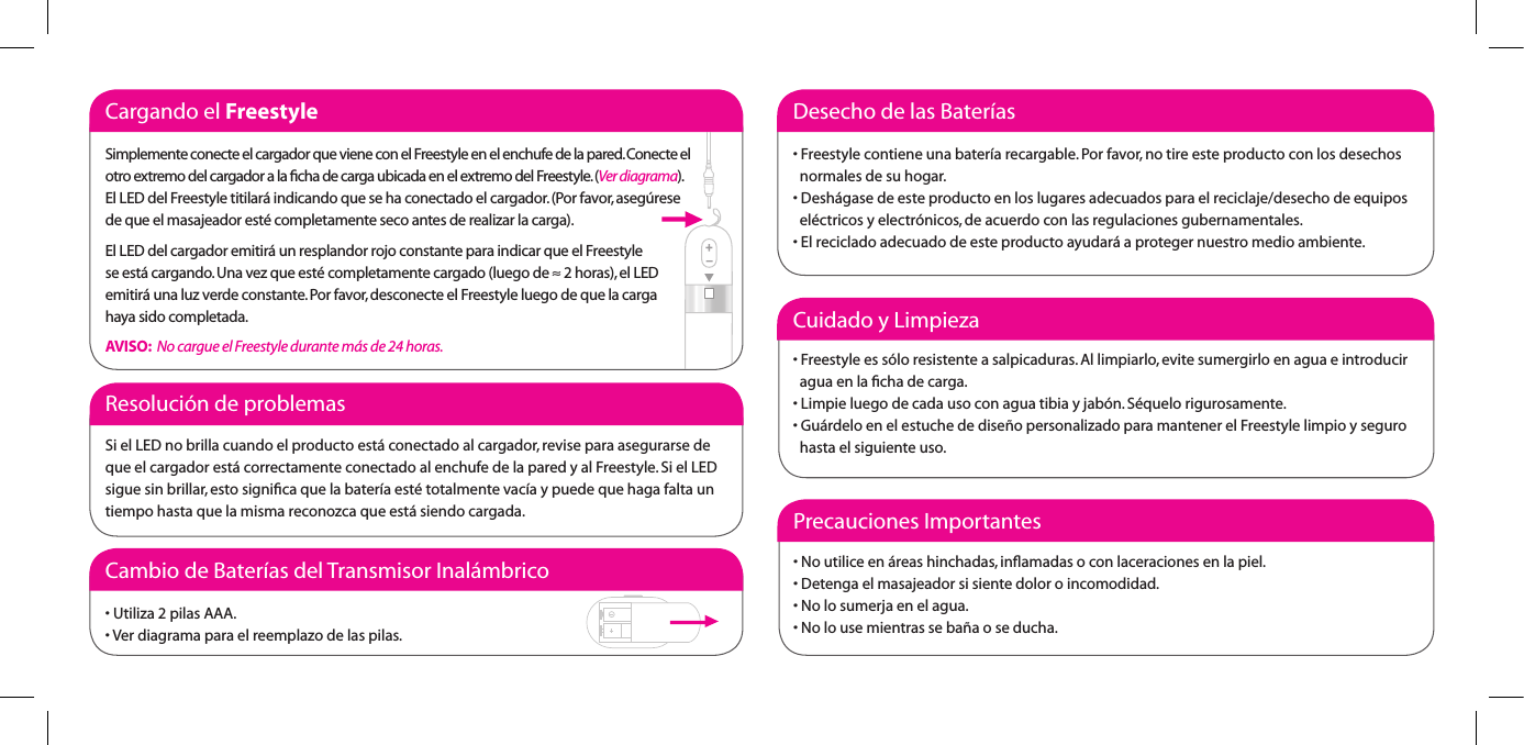 Cargando el FreestyleSimplemente conecte el cargador que viene con el Freestyle en el enchufe de la pared. Conecte el otro extremo del cargador a la ﬁcha de carga ubicada en el extremo del Freestyle. (Ver diagrama).El LED del Freestyle titilar&aacute; indicando que se ha conectado el cargador. (Por favor, aseg&uacute;rese  de que el masajeador est&eacute; completamente seco antes de realizar la carga).El LED del cargador emitir&aacute; un resplandor rojo constante para indicar que el Freestyle  se est&aacute; cargando. Una vez que est&eacute; completamente cargado (luego de &asymp; 2 horas), el LED emitir&aacute; una luz verde constante. Por favor, desconecte el Freestyle luego de que la carga  haya sido completada.AVISO:  No cargue el Freestyle durante m&aacute;s de 24 horas.Cuidado y Limpieza&bull;Freestyleess&oacute;loresistenteasalpicaduras.Allimpiarlo,evitesumergirloenaguaeintroducir   agua en la ﬁcha de carga.&bull;Limpieluegodecadausoconaguatibiayjab&oacute;n.S&eacute;quelorigurosamente.&bull;Gu&aacute;rdeloenelestuchededise&ntilde;opersonalizadoparamantenerelFreestylelimpioyseguro   hasta el siguiente uso.Precauciones Importantes&bull;Noutiliceen&aacute;reashinchadas,inamadasoconlaceracionesenlapiel.&bull;Detengaelmasajeadorsisientedoloroincomodidad.&bull;Nolosumerjaenelagua.&bull;Nolousemientrasseba&ntilde;aoseducha.Resoluci&oacute;n de problemasSi el LED no brilla cuando el producto est&aacute; conectado al cargador, revise para asegurarse de que el cargador est&aacute; correctamente conectado al enchufe de la pared y al Freestyle. Si el LED sigue sin brillar, esto signiﬁca que la bater&iacute;a est&eacute; totalmente vac&iacute;a y puede que haga falta un tiempo hasta que la misma reconozca que est&aacute; siendo cargada.Cambio de Bater&iacute;as del Transmisor Inal&aacute;mbrico&bull;Utiliza2pilasAAA.&bull;Verdiagramaparaelreemplazodelaspilas.Desecho de las Bater&iacute;as&bull;Freestylecontieneunabater&iacute;arecargable.Porfavor,notireesteproductoconlosdesechos   normales de su hogar.&bull;Desh&aacute;gasedeesteproductoenloslugaresadecuadosparaelreciclaje/desechodeequipos   el&eacute;ctricos y electr&oacute;nicos, de acuerdo con las regulaciones gubernamentales.&bull;Elrecicladoadecuadodeesteproductoayudar&aacute;aprotegernuestromedioambiente.