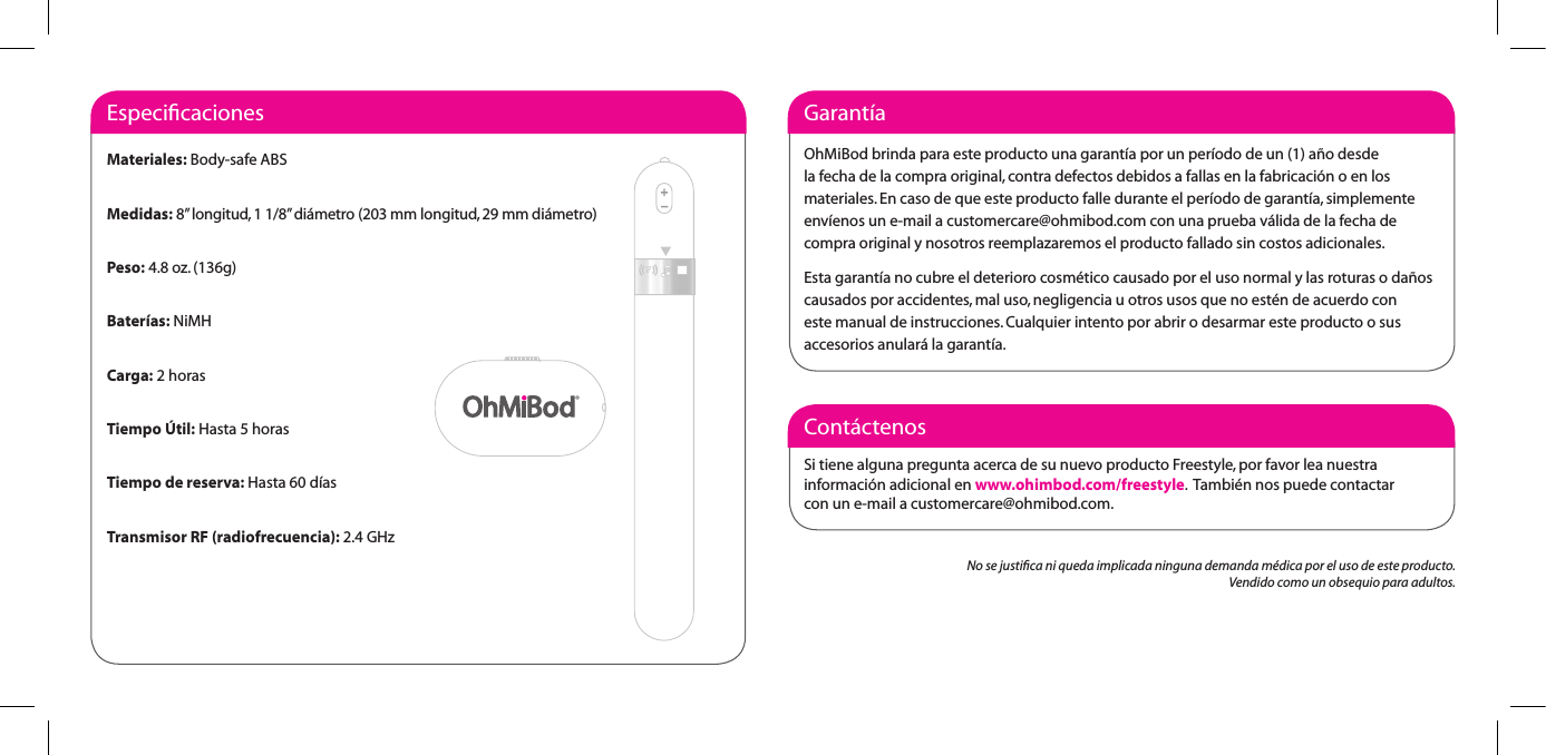 Cont&aacute;ctenosSi tiene alguna pregunta acerca de su nuevo producto Freestyle, por favor lea nuestra  informaci&oacute;n adicional en www.ohimbod.com/freestyle.  Tambi&eacute;n nos puede contactar  con un e-mail a customercare@ohmibod.com.Garant&iacute;aOhMiBodbrindaparaesteproductounagarant&iacute;aporunper&iacute;ododeun(1)a&ntilde;odesdela fecha de la compra original, contra defectos debidos a fallas en la fabricaci&oacute;n o en los materiales. En caso de que este producto falle durante el per&iacute;odo de garant&iacute;a, simplemente env&iacute;enos un e-mail a customercare@ohmibod.com con una prueba v&aacute;lida de la fecha de compra original y nosotros reemplazaremos el producto fallado sin costos adicionales.Estagarant&iacute;anocubreeldeteriorocosm&eacute;ticocausadoporelusonormalylasroturasoda&ntilde;oscausados por accidentes, mal uso, negligencia u otros usos que no est&eacute;n de acuerdo con este manual de instrucciones. Cualquier intento por abrir o desarmar este producto o sus accesorios anular&aacute; la garant&iacute;a.EspeciﬁcacionesMateriales: Body-safe ABSMedidas: 8&rdquo; longitud, 1 1/8&rdquo; di&aacute;metro (203 mm longitud, 29 mm di&aacute;metro)Peso: 4.8 oz. (136g)Bater&iacute;as: NiMHCarga: 2 horasTiempo &Uacute;til: Hasta 5 horasTiempo de reserva: Hasta 60 d&iacute;asTransmisor RF (radiofrecuencia): 2.4 GHzNo se justiﬁca ni queda implicada ninguna demanda m&eacute;dica por el uso de este producto.Vendido como un obsequio para adultos.