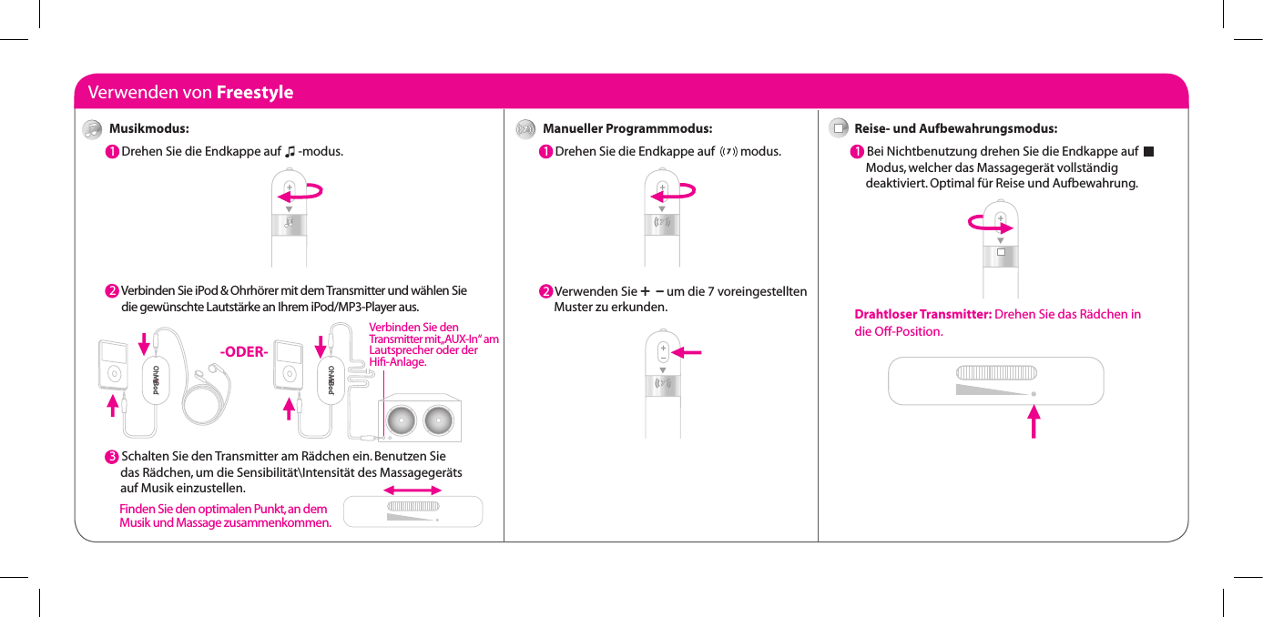 Verwenden von FreestyleManueller Programmmodus:1  Drehen Sie die Endkappe auf         modus.2  Verwenden Sie +  &ndash; um die 7 voreingestellten      Muster zu erkunden.Reise- und Aufbewahrungsmodus:1  Bei Nichtbenutzung drehen Sie die Endkappe auf              Modus, welcher das Massageger&auml;t vollst&auml;ndig      deaktiviert. Optimal f&uuml;r Reise und Aufbewahrung.Drahtloser Transmitter: Drehen Sie das R&auml;dchen in die Off-Position.Musikmodus:1  Drehen Sie die Endkappe auf      -modus.  2  Verbinden Sie iPod &amp; Ohrh&ouml;rer mit dem Transmitter und w&auml;hlen Sie       die gew&uuml;nschte Lautst&auml;rke an Ihrem iPod/MP3-Player aus.3  3  Schalten Sie den Transmitter am R&auml;dchen ein. Benutzen Sie      das R&auml;dchen, um die Sensibilit&auml;t\Intensit&auml;t des Massageger&auml;ts      auf Musik einzustellen. -ODER-Verbinden Sie den  Transmitter mit &bdquo;AUX-In&ldquo; am Lautsprecher oder der  Hiﬁ-Anlage.Finden Sie den optimalen Punkt, an dem Musik und Massage zusammenkommen.