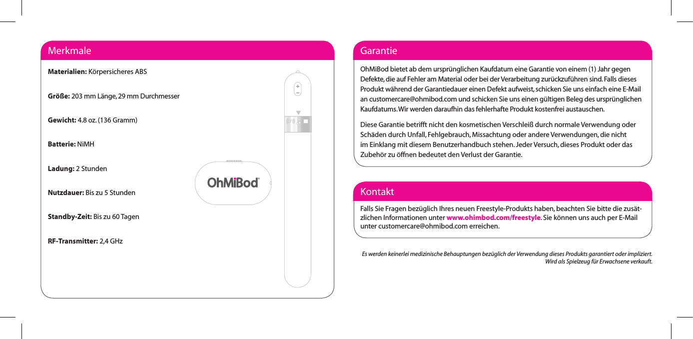 KontaktFalls Sie Fragen bez&uuml;glich Ihres neuen Freestyle-Produkts haben, beachten Sie bitte die zus&auml;t-zlichen Informationen unter www.ohimbod.com/freestyle. Sie k&ouml;nnen uns auch per E-Mail unter customercare@ohmibod.com erreichen.GarantieOhMiBod bietet ab dem urspr&uuml;nglichen Kaufdatum eine Garantie von einem (1) Jahr gegen Defekte, die auf Fehler am Material oder bei der Verarbeitung zur&uuml;ckzuf&uuml;hren sind. Falls dieses Produkt w&auml;hrend der Garantiedauer einen Defekt aufweist, schicken Sie uns einfach eine E-Mail an customercare@ohmibod.com und schicken Sie uns einen g&uuml;ltigen Beleg des urspr&uuml;nglichen Kaufdatums. Wir werden daraufhin das fehlerhafte Produkt kostenfrei austauschen.Diese Garantie betrifft nicht den kosmetischen Verschlei&szlig; durch normale Verwendung oderSch&auml;den durch Unfall, Fehlgebrauch, Missachtung oder andere Verwendungen, die nicht im Einklang mit diesem Benutzerhandbuch stehen. Jeder Versuch, dieses Produkt oder das Zubeh&ouml;r zu &ouml;ffnen bedeutet den Verlust der Garantie.MerkmaleMaterialien: K&ouml;rpersicheres ABSGr&ouml;&szlig;e: 203 mm L&auml;nge, 29 mm DurchmesserGewicht: 4.8 oz. (136 Gramm)Batterie: NiMHLadung: 2 StundenNutzdauer: Bis zu 5 StundenStandby-Zeit: Bis zu 60 TagenRF-Transmitter: 2,4 GHzEs werden keinerlei medizinische Behauptungen bez&uuml;glich der Verwendung dieses Produkts garantiert oder impliziert. Wird als Spielzeug f&uuml;r Erwachsene verkauft.