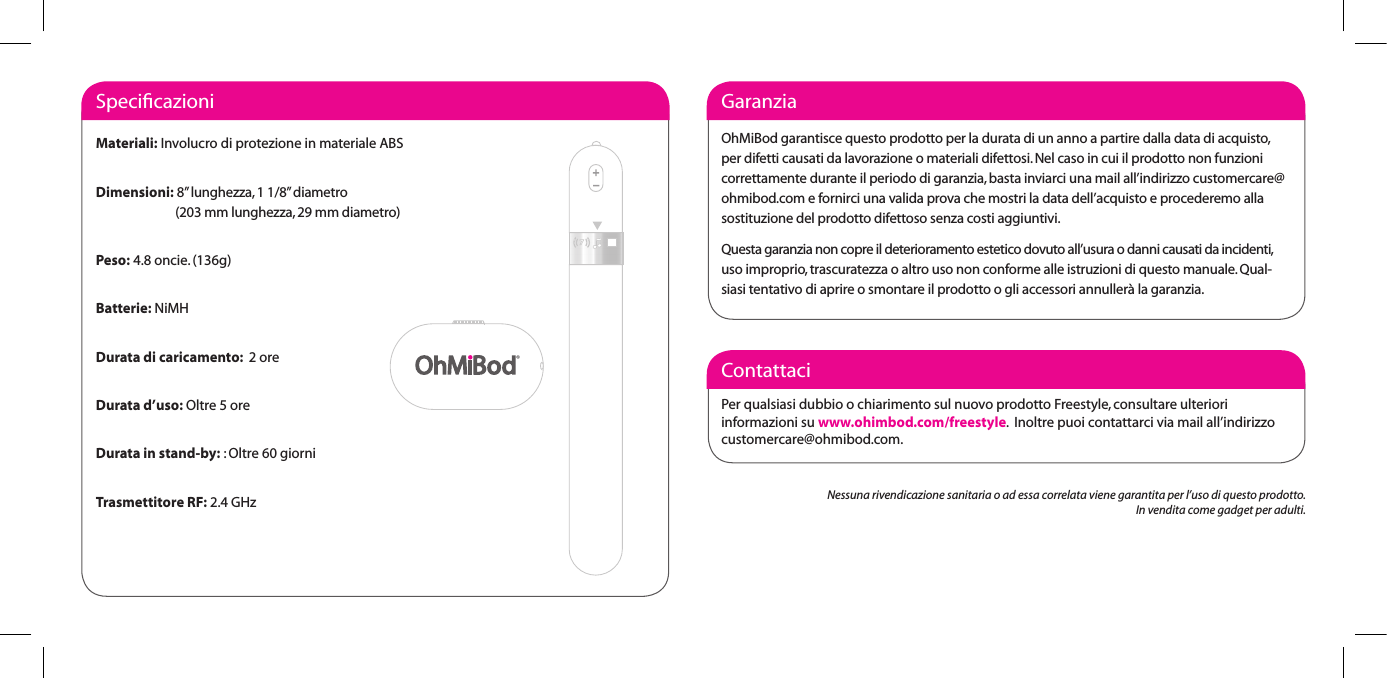 ContattaciPer qualsiasi dubbio o chiarimento sul nuovo prodotto Freestyle, consultare ulteriori informazioni su www.ohimbod.com/freestyle.  Inoltre puoi contattarci via mail all&rsquo;indirizzo customercare@ohmibod.com.GaranziaOhMiBod garantisce questo prodotto per la durata di un anno a partire dalla data di acquisto, per difetti causati da lavorazione o materiali difettosi. Nel caso in cui il prodotto non funzioni correttamente durante il periodo di garanzia, basta inviarci una mail all&rsquo;indirizzo customercare@ohmibod.com e fornirci una valida prova che mostri la data dell&rsquo;acquisto e procederemo alla sostituzione del prodotto difettoso senza costi aggiuntivi. Questa garanzia non copre il deterioramento estetico dovuto all&rsquo;usura o danni causati da incidenti, uso improprio, trascuratezza o altro uso non conforme alle istruzioni di questo manuale. Qual-siasi tentativo di aprire o smontare il prodotto o gli accessori annuller&agrave; la garanzia. SpeciﬁcazioniMateriali: Involucro di protezione in materiale ABSDimensioni: 8&rdquo; lunghezza, 1 1/8&rdquo; diametro                             (203 mm lunghezza, 29 mm diametro)Peso: 4.8 oncie. (136g)Batterie: NiMHDurata di caricamento:  2 oreDurata d&rsquo;uso: Oltre 5 oreDurata in stand-by: : Oltre 60 giorniTrasmettitore RF: 2.4 GHz Nessuna rivendicazione sanitaria o ad essa correlata viene garantita per l&rsquo;uso di questo prodotto.In vendita come gadget per adulti.