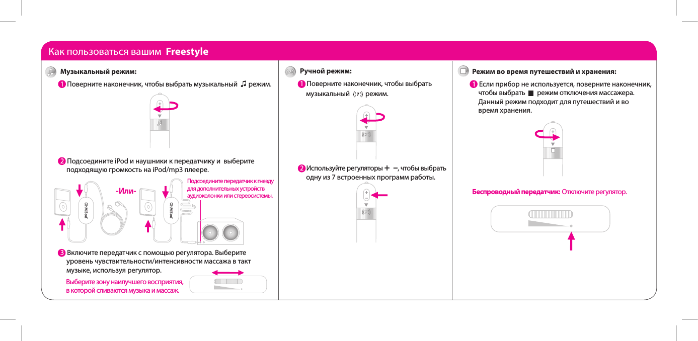 Как пользоваться вашим  FreestyleРучной режим:1  Поверните наконечник, чтобы выбрать      музыкальный          режим.2  Используйте регуляторы +  &ndash;, чтобы выбрать      одну из 7 встроенных программ работы.Режим во время путешествий и хранения:1  Если прибор не используется, поверните наконечник,      чтобы выбрать        режим отключения массажера.       Данный режим подходит для путешествий и во      время хранения. Беспроводный передатчик: Отключите регулятор.  Музыкальный режим:1  Поверните наконечник, чтобы выбрать музыкальный       режим. 2  Подсоедините iPod и наушники к передатчику и  выберите      подходящую громкость на iPod/mp3 плеере.3  3  Включите передатчик с помощью регулятора. Выберите      уровень чувствительности/интенсивности массажа в такт      музыке, используя регулятор.  -Или-Подсоедините передатчик к гнезду для дополнительных устройств аудиоколонки или стереосистемы. Выберите зону наилучшего восприятия, в которой сливаются музыка и массаж.
