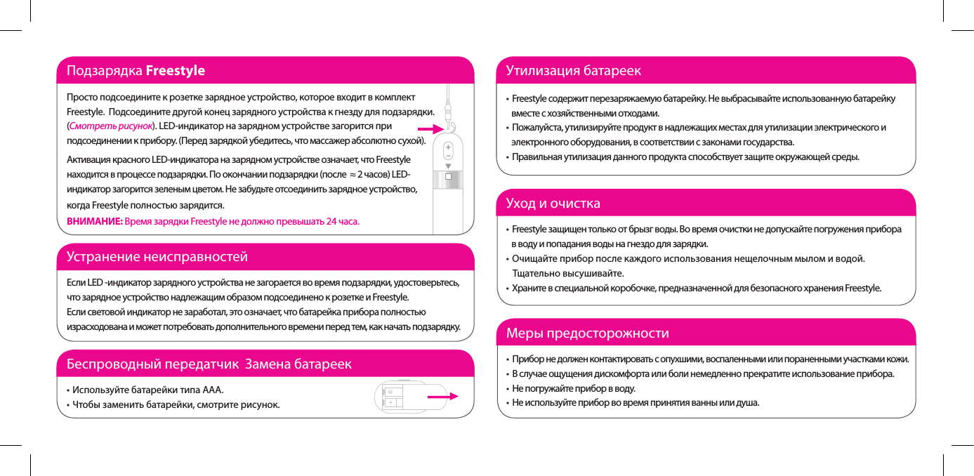 Подзарядка FreestyleПросто подсоедините к розетке зарядное устройство, которое входит в комплект Freestyle.  Подсоедините другой конец зарядного устройства к гнезду для подзарядки. (Смотреть рисунок). LED-индикатор на зарядном устройстве загорится при подсоединении к прибору. (Перед зарядкой убедитесь, что массажер абсолютно сухой). Активация красного LED-индикатора на зарядном устройстве означает, что Freestyle находится в процессе подзарядки. По окончании подзарядки (после  &asymp; 2 часов) LED-индикатор загорится зеленым цветом. Не забудьте отсоединить зарядное устройство,  когда Freestyle полностью зарядится.                         ВНИМАНИЕ: Время зарядки Freestyle не должно превышать 24 часа.Уход и очистка&bull; Freestyleзащищентолькоотбрызгводы.Вовремяочисткинедопускайтепогруженияприбора    в воду и попадания воды на гнездо для зарядки.&bull; Очищайтеприборпослекаждогоиспользованиянещелочныммыломиводой.    Тщательно высушивайте.&bull; Хранитевспециальнойкоробочке,предназначеннойдлябезопасногохраненияFreestyle.Меры предосторожности &bull; Приборнедолженконтактироватьсопухшими,воспаленнымиилипораненнымиучасткамикожи.&bull; Вслучаеощущениядискомфортаилиболинемедленнопрекратитеиспользованиеприбора.&bull; Непогружайтеприборвводу.&bull; Неиспользуйтеприборвовремяпринятияванныилидуша.Устранение неисправностей Если LED -индикатор зарядного устройства не загорается во время подзарядки, удостоверьтесь, что зарядное устройство надлежащим образом подсоединено к розетке и Freestyle.Если световой индикатор не заработал, это означает, что батарейка прибора полностью израсходована и может потребовать дополнительного времени перед тем, как начать подзарядку.  Беспроводный передатчик  Замена батареек&bull;ИспользуйтебатарейкитипаААА.&bull;Чтобызаменитьбатарейки,смотритерисунок.Утилизация батареек &bull; Freestyleсодержитперезаряжаемуюбатарейку.Невыбрасывайтеиспользованнуюбатарейку    вместе с хозяйственными отходами. &bull; Пожалуйста,утилизируйтепродуктвнадлежащихместахдляутилизацииэлектрическогои    электронного оборудования, в соответствии с законами государства. &bull; Правильнаяутилизацияданногопродуктаспособствуетзащитеокружающейсреды.