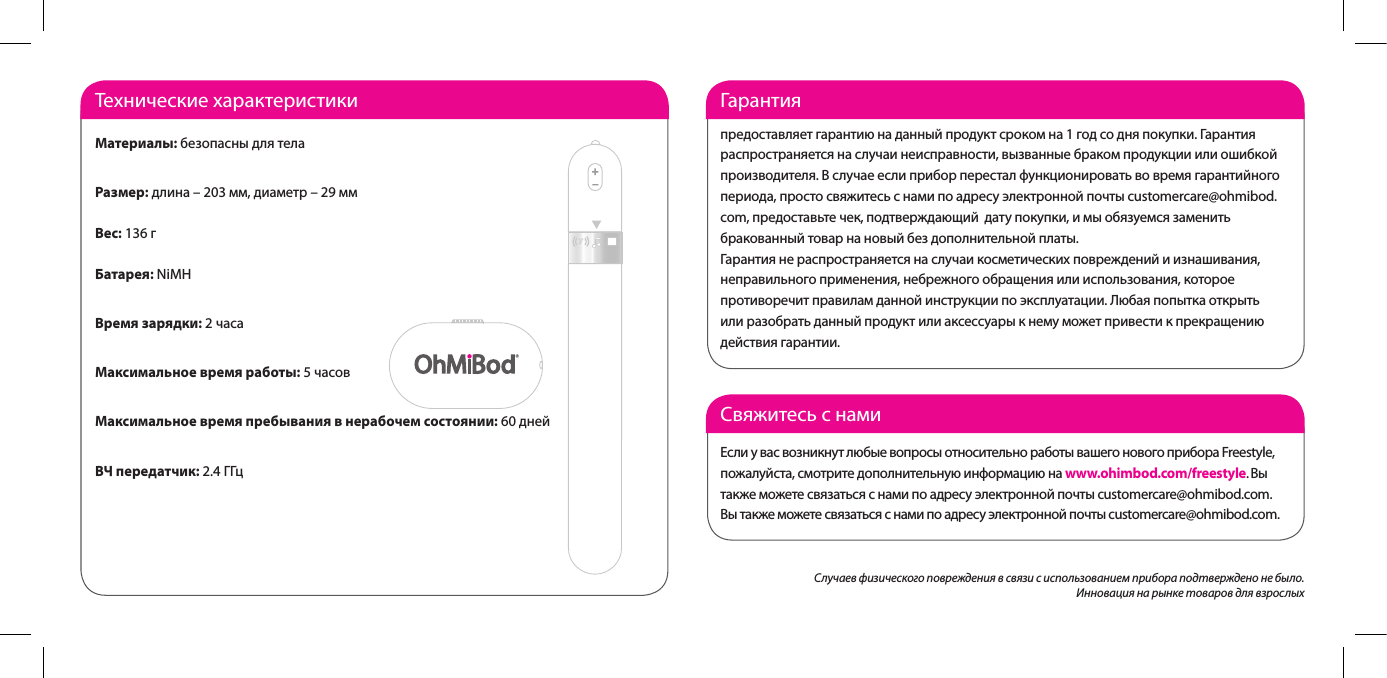 Свяжитесь с намиЕсли у вас возникнут любые вопросы относительно работы вашего нового прибора Freestyle, пожалуйста,смотритедополнительнуюинформациюнаwww.ohimbod.com/freestyle. Вы также можете связаться с нами по адресу электронной почты customercare@ohmibod.com. Вы также можете связаться с нами по адресу электронной почты customercare@ohmibod.com.Гарантия предоставляет гарантию на данный продукт сроком на 1 год со дня покупки. Гарантия распространяется на случаи неисправности, вызванные браком продукции или ошибкой производителя.Вслучаееслиприборпересталфункционироватьвовремягарантийногопериода, просто свяжитесь с нами по адресу электронной почты customercare@ohmibod.com, предоставьте чек, подтверждающий  дату покупки, и мы обязуемся заменить бракованный товар на новый без дополнительной платы. Гарантия не распространяется на случаи косметических повреждений и изнашивания, неправильного применения, небрежного обращения или использования, которое противоречит правилам данной инструкции по эксплуатации. Любая попытка открыть или разобрать данный продукт или аксессуары к нему может привести к прекращению действия гарантии.  Технические характеристикиМатериалы: безопасны для телаРазмер: длина &ndash; 203 мм, диаметр &ndash; 29 ммВес: 136 гБатарея: NiMHВремя зарядки: 2 часаМаксимальное время работы: 5 часовМаксимальное время пребывания в нерабочем состоянии: 60 днейВЧ передатчик: 2.4 ГГцСлучаев физического повреждения в связи с использованием прибора подтверждено не было. Инновация на рынке товаров для взрослых 