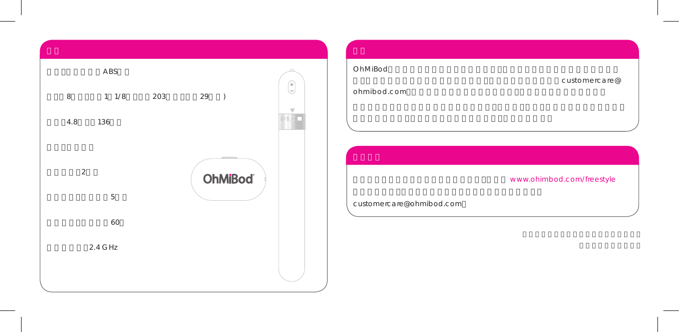 联系我们如果您对自由风尚这一新产品有任何疑问，请访问 www.ohimbod.com/freestyle  查找更多信息。您也可以通过下列电子邮件地址与我们联系： customercare@ohmibod.com。担保 OhMiBod产品担保期为原始购买日期起一年，担保范围为工艺或材料缺陷造成的故障。如果我们的产品在担保期内出现故障，您只需发送电子邮件至customercare@ohmibod.com，并提供有效的原始购买日期证明，我们将免费更换故障产品。 本担保范围不包括正常磨损造成的表面损伤，或意外、滥用、疏忽及未按照本说明手册使用造成的损坏。若自行拆卸本产品或其配件，本担保即失效。 规格材料：人体安全的ABS材料寸：长8英寸、直径1又1/8英寸（长203毫米、直径29毫米)重量：4 . 8 盎 司（ 1 3 6 克 ）电池：镍氢电池充电时间：2小时使用时间：最长可达5小时待 机 时 间 ：最 长 可 达 6 0 天射频发射器：2.4 GHz本产品的使用不保证也不暗示有任何疗效。仅作为成人玩具销售。