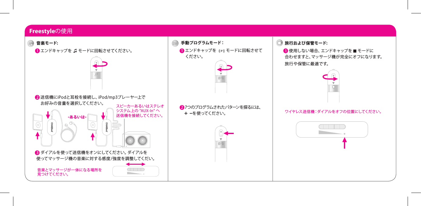 Freestyleの使用手動プログラムモード：1  エンドキャップを 　    モードに回転させて     ください。2  7 つ の プ ロ グ ラム さ れ た パ タ ーン を 探 る に は 、       +  &ndash;を 使 ってくだ さ い 。旅 行および 保 管モ ード:1  使用しない場合、エンドキャップを　 モードに 合わせますと、マッサージ機が完全にオフになります。 旅 行 や 保 管 に 最 適 で す。 ワイヤレス送信機：ダイアルをオフの位置にしてください。音楽モード:1  エンドキャップを 　 モードに回転させてください。 2  送信機にiPodと耳栓を接続し、iPod/mp3プレーヤー上で     お好みの音量を選択してください。3  3  ダイアルを使って送信機をオンにしてください。ダイアルを 使ってマッサージ機の音楽に対する感度/強度を調整してくだい。 -あるいは-スピーカーあるいはステレオシステム上の &ldquo;AUX-In&rdquo; へ 送信 機 を 接 続してく だ さ い。 音楽とマッサージが一体になる場所を 見つけてください。
