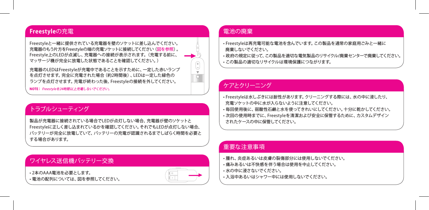 Freestyleの充電Freestyleと一緒に提供されている充電器を壁のソケットに差し込んでください。充電 器のもう片方 をFr e es t yl eの 端の充 電ソケットに 接 続してくださ い（ 図を参照）。 Freestyle上のLEDが点滅し、充電器への接続が表示されます。（充電する前に、 マッサージ機が完全に放電した状態であることを確認してください。）充電器のLEDはFrees t yleが充電中であることを示すために、一定した赤いランプを点灯させます。完全に充電された場合（約2時間後）、LEDは一定した緑色の ランプを点灯させます。充電が終わった後、Freestyleの接続を外してください。N O T E：  Fr e e st y l eを24 時 間以 上 充 電しないでくだ さい。ケアとクリーニング&bull; Freestyleは水しぶきには耐性があります。クリーニングする際には、水の中に浸したり、   充電ソケットの中に水が入らないように注意してください。&bull; 毎回使用後に、弱酸性石鹸と水を使ってきれいにしてください。十分に乾かしてください。&bull; 次回の使用時までに、Freestyleを清潔および安全に保管するために、カスタムデザイン   されたケースの中に保管してください。重要な注意事項 &bull; 腫れ、炎症あるいは皮膚の裂傷部分には使用しないでください。&bull; 痛みあるいは不快感を伴う場合は使用を中止してください。&bull; 水の中に浸さないでください。&bull; 入浴中あるいはシャワー中には使用しないでください。トラブル シュー ティング  製品が充電器に接続されている場合でLEDが点灯しない場合、充電器が壁のソケットとFreestyleに正しく差し込まれているかを確認してください。それでもLEDが点 灯しない場合、バッテリーが完全に放電していて、バッテリーの充電が認識されるまでしばらく時間を必要とする 場 合 が ありま す。ワイヤレス 送 信 機 バッテリー 交 換&bull; 2本のAAA電池を必要とします。&bull; 電池の配列については、図を参照してください。電池の廃棄 &bull; Freestyleは再充電可能な電池を含んでいます。この製品を通常の家庭用ごみと一緒に   廃棄しないでください。&bull; 政府の規定に従って、この製品を適切な電気製品のリサイクル/廃棄センターで廃棄してください。&bull; この製品の適切なリサイクルは環境保護につながります。