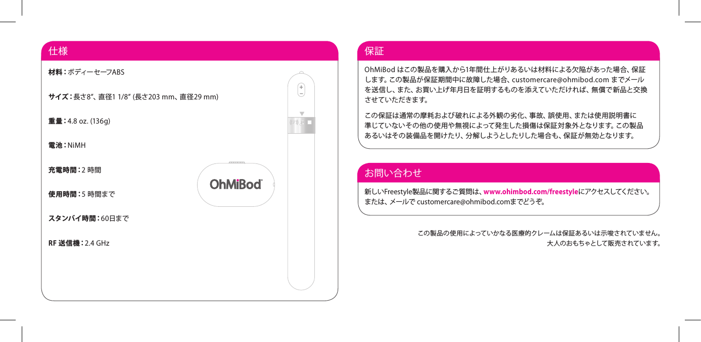 お問い合わせ新しいFreestyle製品に関するご質問は、www.ohimbod.com/freestyleに アクセ スしてく だ さ い 。または、メールで customercare@ohmibod.comまでどうぞ。保証 OhMiBod はこの製品を購入から1年間仕上がりあるいは材料による欠陥があった場合、保証します。この製品が保証期間中に故障した場合、customercare@ohmibod.com までメールを送信し、また、お買い上げ年月日を証明するものを添えていただければ、無償で新品と交換させ ていた だきます。この保証は通常の摩耗および破れによる外観の劣化、事故、誤使用、または使用説明書に 準じていないその他の使用や無視によって発生した損傷は保証対象外となります。この製品あ るい はそ の 装 備 品 を 開 け たり、分 解し ようとし たりした 場 合 も 、保 証 が 無 効 となりま す。仕様材 料：ボ ディー セ ーフ A B Sサイズ：長さ8&rdquo;、直径1 1/8&rdquo; (長さ203 mm、直径29 mm)重 量：4.8 oz. (136g)電 池：NiMH充 電 時 間：2 時間使 用 時 間：5 時間までスタンバ イ時 間：60日までRF 送信機：2.4 GHzこの製品の使用によっていかなる医療的クレームは保証あるいは示唆されていません。大人のおもちゃとして販売されています。