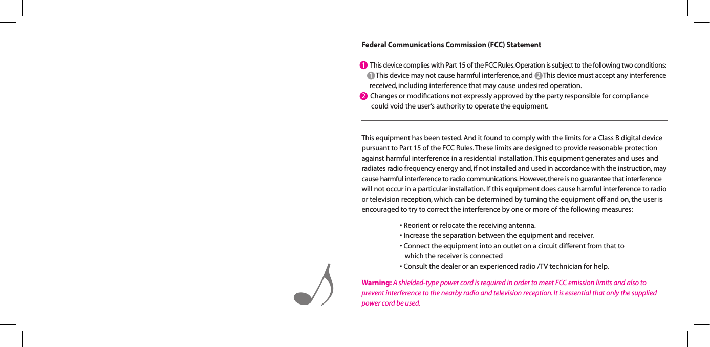 Federal Communications Commission (FCC) Statement1   This device complies with Part 15 of the FCC Rules. Operation is subject to the following two conditions:    1  This device may not cause harmful interference, and   2  This device must accept any interference       received, including interference that may cause undesired operation.2   Changes or modiﬁcations not expressly approved by the party responsible for compliance      could void the user&rsquo;s authority to operate the equipment.This equipment has been tested. And it found to comply with the limits for a Class B digital device pursuant to Part 15 of the FCC Rules. These limits are designed to provide reasonable protection against harmful interference in a residential installation. This equipment generates and uses and  radiates radio frequency energy and, if not installed and used in accordance with the instruction, may cause harmful interference to radio communications. However, there is no guarantee that interference will not occur in a particular installation. If this equipment does cause harmful interference to radio or television reception, which can be determined by turning the equipment off and on, the user is encouraged to try to correct the interference by one or more of the following measures:   &bull;Reorientorrelocatethereceivingantenna.  &bull;Increasetheseparationbetweentheequipmentandreceiver.  &bull;Connecttheequipmentintoanoutletonacircuitdifferentfromthatto        which the receiver is connected  &bull;Consultthedealeroranexperiencedradio/TVtechnicianforhelp.Warning: A shielded-type power cord is required in order to meet FCC emission limits and also to prevent interference to the nearby radio and television reception. It is essential that only the supplied power cord be used.