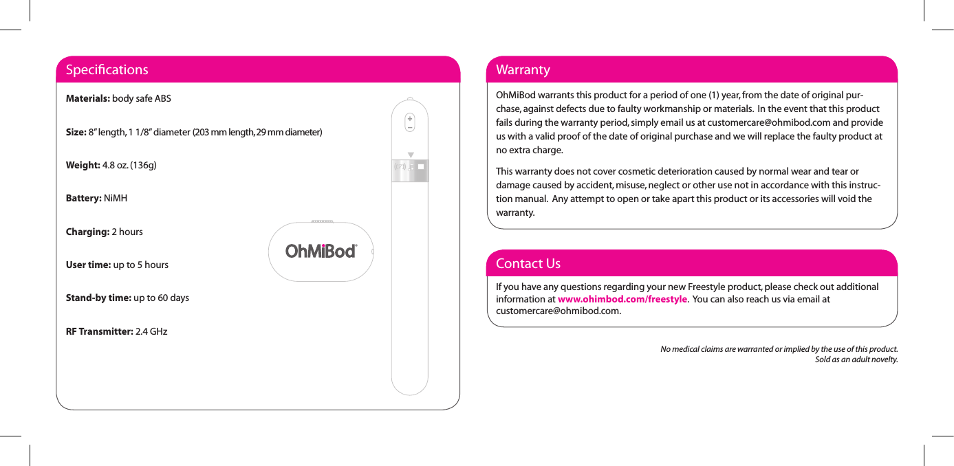 Contact UsIf you have any questions regarding your new Freestyle product, please check out additional information at www.ohimbod.com/freestyle.  You can also reach us via email at  customercare@ohmibod.com.WarrantyOhMiBod warrants this product for a period of one (1) year, from the date of original pur-chase, against defects due to faulty workmanship or materials.  In the event that this product fails during the warranty period, simply email us at customercare@ohmibod.com and provide us with a valid proof of the date of original purchase and we will replace the faulty product at no extra charge.This warranty does not cover cosmetic deterioration caused by normal wear and tear or damage caused by accident, misuse, neglect or other use not in accordance with this instruc-tion manual.  Any attempt to open or take apart this product or its accessories will void the warranty.  SpeciﬁcationsMaterials: body safe ABSSize: 8&rdquo; length, 1 1/8&rdquo; diameter (203 mm length, 29 mm diameter)Weight: 4.8 oz. (136g)Battery: NiMHCharging: 2 hoursUser time: up to 5 hoursStand-by time: up to 60 daysRF Transmitter: 2.4 GHzNo medical claims are warranted or implied by the use of this product.Sold as an adult novelty.