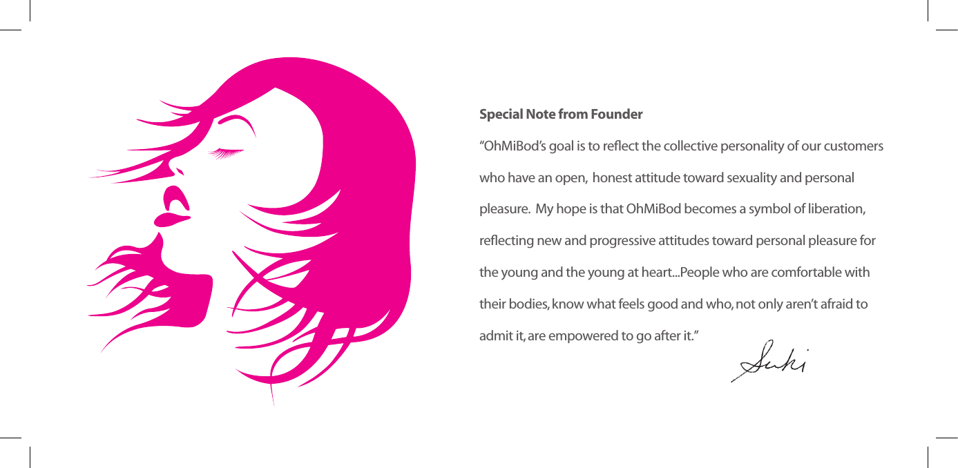 Special Note from Founder&ldquo;OhMiBod&rsquo;sgoalistoreectthecollectivepersonalityofourcustomers who have an open,  honest attitude toward sexuality and personal  pleasure.  My hope is that OhMiBod becomes a symbol of liberation,  reectingnewandprogressiveattitudestowardpersonalpleasureforthe young and the young at heart...People who are comfortable with their bodies, know what feels good and who, not only aren&rsquo;t afraid to admit it, are empowered to go after it.&rdquo;