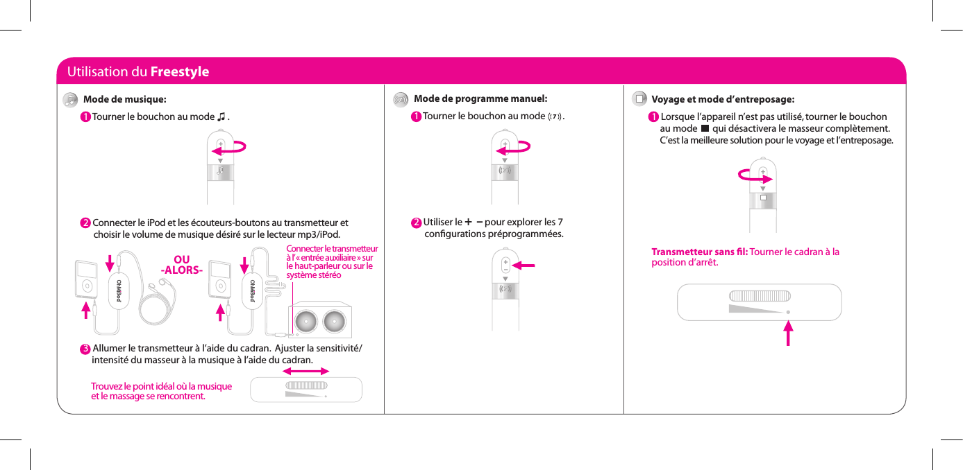 Utilisation du FreestyleMode de programme manuel:1  Tourner le bouchon au mode        .2  Utiliser le +  &ndash; pour explorer les 7       conﬁgurations pr&eacute;programm&eacute;es.Voyage et mode d&rsquo;entreposage:1  Lorsque l&rsquo;appareil n&rsquo;est pas utilis&eacute;, tourner le bouchon      au mode       qui d&eacute;sactivera le masseur compl&egrave;tement.      C&rsquo;est la meilleure solution pour le voyage et l&rsquo;entreposage.Transmetteur sans ﬁl: Tourner le cadran &agrave; la  position d&rsquo;arr&ecirc;t.Mode de musique:1  Tourner le bouchon au mode      . 2  Connecter le iPod et les &eacute;couteurs-boutons au transmetteur et       choisir le volume de musique d&eacute;sir&eacute; sur le lecteur mp3/iPod.3  3  Allumer le transmetteur &agrave; l&rsquo;aide du cadran.  Ajuster la sensitivit&eacute;/      intensit&eacute; du masseur &agrave; la musique &agrave; l&rsquo;aide du cadran.OU -ALORS-Connecter le transmetteur &agrave; l&rsquo; &laquo; entr&eacute;e auxiliaire &raquo; sur  le haut-parleur ou sur le  syst&egrave;me st&eacute;r&eacute;oTrouvez le point id&eacute;al o&ugrave; la musique et le massage se rencontrent.