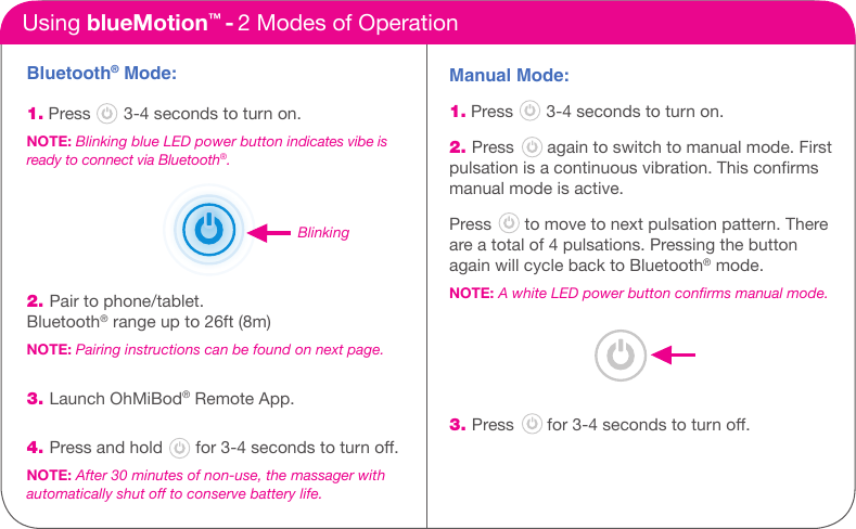 Bluetooth&reg; Mode:1. Press       3-4 seconds to turn on.NOTE: Blinking blue LED power button indicates vibe is ready to connect via Bluetooth&reg;.     2. Pair to phone/tablet.  Bluetooth&reg; range up to 26ft (8m)NOTE: Pairing instructions can be found on next page. 3. Launch OhMiBod&reg; Remote App.4. Press and hold       for 3-4 seconds to turn o.NOTE: After 30 minutes of non-use, the massager with  automatically shut off to conserve battery life.Using blueMotion&trade; - 2 Modes of OperationManual Mode: 1. Press       3-4 seconds to turn on. 2. Press       again to switch to manual mode. First pulsation is a continuous vibration. This conrms manual mode is active. Press       to move to next pulsation pattern. There are a total of 4 pulsations. Pressing the button again will cycle back to Bluetooth&reg; mode.NOTE: A white LED power button conrms manual mode.   3. Press       for 3-4 seconds to turn o.How it WorksBlinking
