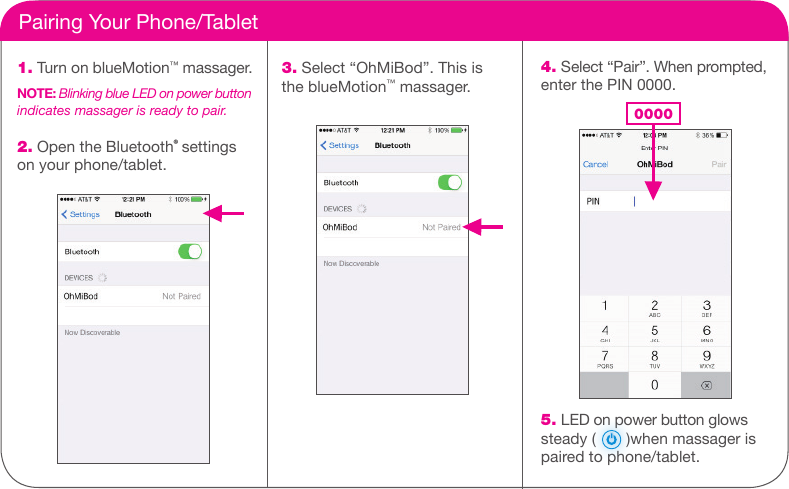     Pairing Your Phone/Tablet1. Turn on blueMotion&trade; massager.NOTE: Blinking blue LED on power button indicates massager is ready to pair.2. Open the Bluetooth&reg; settings on your phone/tablet.3. Select &ldquo;OhMiBod&rdquo;. This is the blueMotion&trade; massager.4. Select &ldquo;Pair&rdquo;. When prompted, enter the PIN 0000.                         0000              5. LED on power button glows steady (       )when massager is paired to phone/tablet. 