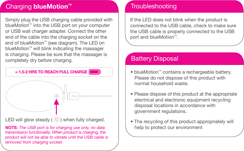 Charging blueMotion&trade;Simply plug the USB charging cable provided with blueMotion&trade; into the USB port on your computer or USB wall charger adapter. Connect the other end of the cable into the charging socket on the end of blueMotion&trade; (see diagram). The LED on blueMotion&trade; will blink indicating the massager is charging. Please be sure that the massager is completely dry before charging. LED will glow steady (      ) when fully charged.NOTE: The USB port is for charging use only, no data  transmission functionality. When product is charging, the product will not be able to vibrate until the USB cable is removed from charging socket.TroubleshootingIf the LED does not blink when the product is  connected to the USB cable, check to make sure the USB cable is properly connected to the USB port and blueMotion&trade;.Battery Disposal&bull; blueMotion&trade; contains a rechargeable battery.     Please do not dispose of this product with     normal household waste. &bull; Please dispose of this product at the appropriate     electrical and electronic equipment recycling     disposal locations in accordance with     government regulations. &bull; The recycling of this product appropriately will     help to protect our environment&asymp; 1.5-2 HRS TO REACH FULL CHARGE