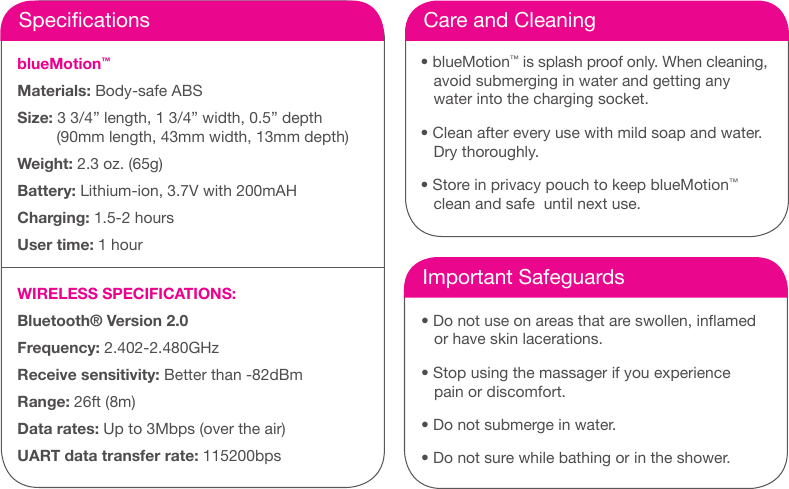 SpecicationsblueMotion&trade; Materials: Body-safe ABS Size: 3 3/4&rdquo; length, 1 3/4&rdquo; width, 0.5&rdquo; depth         (90mm length, 43mm width, 13mm depth)  Weight: 2.3 oz. (65g)Battery: Lithium-ion, 3.7V with 200mAHCharging: 1.5-2 hoursUser time: 1 hour WIRELESS SPECIFICATIONS:Bluetooth&reg; Version 2.0 Frequency: 2.402-2.480GHz Receive sensitivity: Better than -82dBm Range: 26ft (8m) Data rates: Up to 3Mbps (over the air) UART data transfer rate: 115200bpsCare and Cleaning&bull; blueMotion&trade; is splash proof only. When cleaning,     avoid submerging in water and getting any     water into the charging socket. &bull; Clean after every use with mild soap and water.     Dry thoroughly. &bull; Store in privacy pouch to keep blueMotion&trade;     clean and safe  until next use.Important Safeguards&bull; Do not use on areas that are swollen, inamed     or have skin lacerations. &bull; Stop using the massager if you experience     pain or discomfort. &bull; Do not submerge in water. &bull; Do not sure while bathing or in the shower.