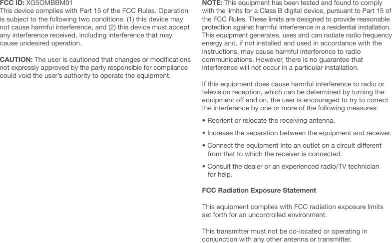 FCC ID: XG5OMBBM01This device complies with Part 15 of the FCC Rules. Operation is subject to the following two conditions: (1) this device may not cause harmful interference, and (2) this device must accept any interference received, including interference that may cause undesired operation.CAUTION: The user is cautioned that changes or modications not expressly approved by the party responsible for compliance could void the user&rsquo;s authority to operate the equipment.NOTE: This equipment has been tested and found to comply with the limits for a Class B digital device, pursuant to Part 15 of the FCC Rules. These limits are designed to provide reasonable protection against harmful interference in a residential installation.  This equipment generates, uses and can radiate radio frequency energy and, if not installed and used in accordance with the instructions, may cause harmful interference to radio  communications. However, there is no guarantee that  interference will not occur in a particular installation. If this equipment does cause harmful interference to radio or television reception, which can be determined by turning the equipment o and on, the user is encouraged to try to correct the interference by one or more of the following measures:&bull; Reorient or relocate the receiving antenna.&bull; Increase the separation between the equipment and receiver.&bull; Connect the equipment into an outlet on a circuit dierent     from that to which the receiver is connected.&bull; Consult the dealer or an experienced radio/TV technician     for help. FCC Radiation Exposure Statement This equipment complies with FCC radiation exposure limits set forth for an uncontrolled environment. This transmitter must not be co-located or operating in  conjunction with any other antenna or transmitter.