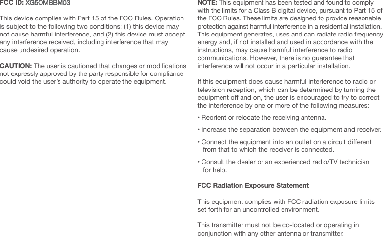 FCC ID: XG5OMBBM03This device complies with Part 15 of the FCC Rules. Operation is subject to the following two conditions: (1) this device may not cause harmful interference, and (2) this device must accept any interference received, including interference that may cause undesired operation.CAUTION: The user is cautioned that changes or modications not expressly approved by the party responsible for compliance could void the user&rsquo;s authority to operate the equipment.NOTE: This equipment has been tested and found to comply with the limits for a Class B digital device, pursuant to Part 15 of the FCC Rules. These limits are designed to provide reasonable protection against harmful interference in a residential installation.  This equipment generates, uses and can radiate radio frequency energy and, if not installed and used in accordance with the instructions, may cause harmful interference to radio  communications. However, there is no guarantee that  interference will not occur in a particular installation. If this equipment does cause harmful interference to radio or television reception, which can be determined by turning the equipment o and on, the user is encouraged to try to correct the interference by one or more of the following measures:&bull; Reorient or relocate the receiving antenna.&bull; Increase the separation between the equipment and receiver.&bull; Connect the equipment into an outlet on a circuit dierent from that to which the receiver is connected.&bull; Consult the dealer or an experienced radio/TV technician for help.FCC Radiation Exposure StatementThis equipment complies with FCC radiation exposure limits set forth for an uncontrolled environment.This transmitter must not be co-located or operating in conjunction with any other antenna or transmitter.