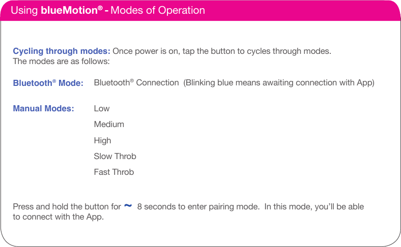 How it Works Using blueMotion&reg; - Modes of OperationCycling through modes: Once power is on, tap the button to cycles through modes. The modes are as follows: Bluetooth&reg; Mode:Press and hold the button for ~ 8 seconds to enter pairing mode.  In this mode, you&rsquo;ll be ableto connect with the App. Manual Modes:Bluetooth&reg; Connection  (Blinking blue means awaiting connection with App)LowMediumHighSlow ThrobFast Throb