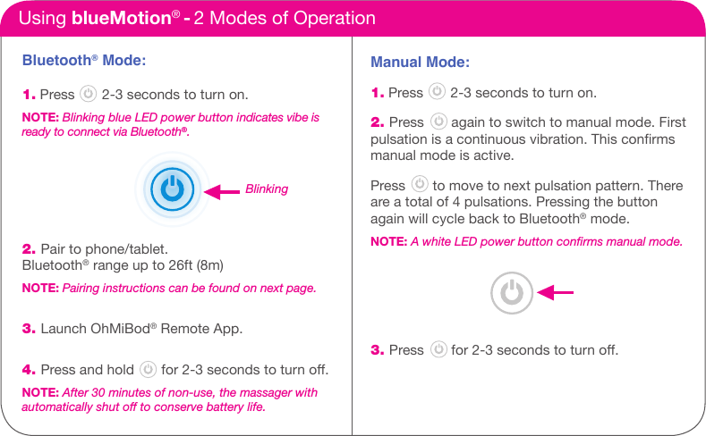 Bluetooth&reg; Mode:1. Press       2-3 seconds to turn on.NOTE: Blinking blue LED power button indicates vibe is ready to connect via Bluetooth&reg;.2. Pair to phone/tablet.Bluetooth&reg; range up to 26ft (8m)NOTE: Pairing instructions can be found on next page. 3. Launch OhMiBod&reg; Remote App.4. Press and hold       for 2-3 seconds to turn o.NOTE: After 30 minutes of non-use, the massager with  automatically shut off to conserve battery life.Using blueMotion&reg; - 2 Modes of OperationManual Mode: 1. Press       2-3 seconds to turn on.2. Press       again to switch to manual mode. Firstpulsation is a continuous vibration. This conrmsmanual mode is active.Press       to move to next pulsation pattern. There are a total of 4 pulsations. Pressing the button again will cycle back to Bluetooth&reg; mode.NOTE: A white LED power button conﬁrms manual mode. 3. Press       for 2-3 seconds to turn o.Blinking
