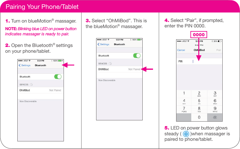     Pairing Your Phone/Tablet1. Turn on blueMotion&reg; massager.NOTE: Blinking blue LED on power button indicates massager is ready to pair.2. Open the Bluetooth&reg; settingson your phone/tablet.3. Select &ldquo;OhMiBod&rdquo;. This isthe blueMotion&reg; massager.4. Select &ldquo;Pair&rdquo;, if prompted, enter the PIN 0000. 00005. LED on power button glows steady (       )when massager ispaired to phone/tablet.