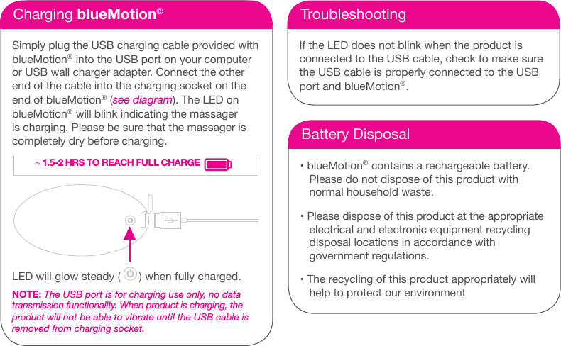 Charging blueMotion&reg;Simply plug the USB charging cable provided with blueMotion&reg; into the USB port on your computer or USB wall charger adapter. Connect the other end of the cable into the charging socket on the end of blueMotion&reg; (see diagram). The LED on blueMotion&reg; will blink indicating the massager is charging. Please be sure that the massager is completely dry before charging.LED will glow steady (      ) when fully charged.NOTE: The USB port is for charging use only, no data  transmission functionality. When product is charging, the product will not be able to vibrate until the USB cable is removed from charging socket.TroubleshootingIf the LED does not blink when the product is  connected to the USB cable, check to make sure the USB cable is properly connected to the USB port and blueMotion&reg;.Battery Disposal&bull; blueMotion&reg; contains a rechargeable battery.Please do not dispose of this product withnormal household waste.&bull; Please dispose of this product at the appropriateelectrical and electronic equipment recyclingdisposal locations in accordance withgovernment regulations.&bull; The recycling of this product appropriately willhelp to protect our environment&asymp; 1.5-2 HRS TO REACH FULL CHARGE