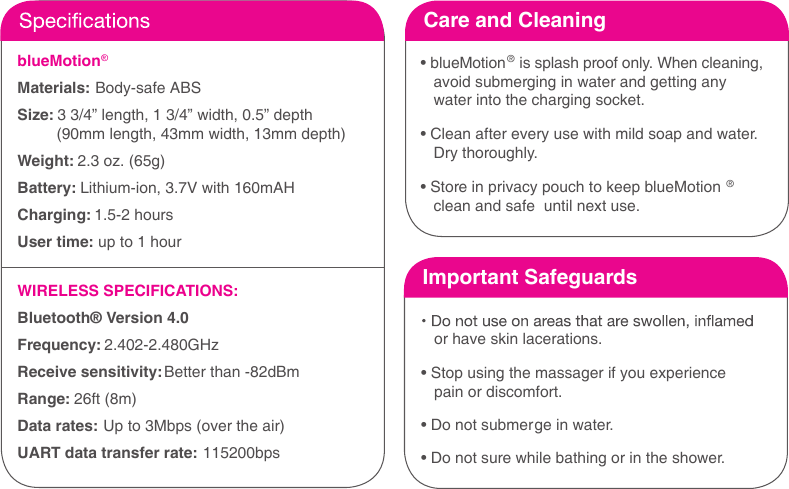 blueMotion&reg; Materials: Body-safe ABS Size: 3 3/4&rdquo; length, 1 3/4&rdquo; width, 0.5&rdquo; depth         (90mm length, 43mm width, 13mm depth)  Weight: 2.3 oz. (65g)Battery: Lithium-ion, 3.7V with 160mAHCharging: 1.5-2 hoursUser time: up to 1 hourWIRELESS SPECIFICATIONS:Bluetooth&reg; Version 4.0Frequency: 2.402-2.480GHz Receive sensitivity: Better than -82dBm Range: 26ft (8m) Data rates: Up to 3Mbps (over the air) UART data transfer rate: 115200bpsCare and Cleaning&bull; blueMotion&reg; is splash proof only. When cleaning,avoid submerging in water and getting anywater into the charging socket.&bull; Clean after every use with mild soap and water.Dry thoroughly.&bull; Store in privacy pouch to keep blueMotion &reg;clean and safe  until next use.Important Safeguardsor have skin lacerations.&bull; Stop using the massager if you experiencepain or discomfort.&bull; Do not submerge in water.&bull; Do not sure while bathing or in the shower.
