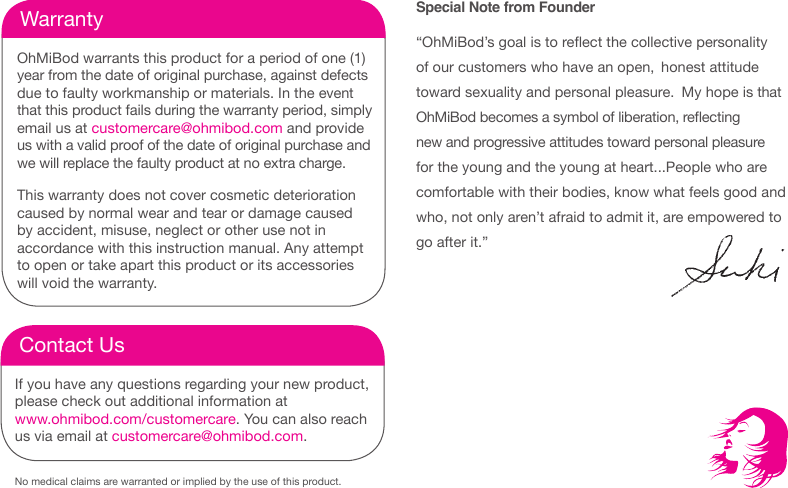 No medical claims are warranted or implied by the use of this product.WarrantyOhMiBod warrants this product for a period of one (1)  year from the date of original purchase, against defects due to faulty workmanship or materials. In the event that this product fails during the warranty period, simply email us at customercare@ohmibod.com and provide us with a valid proof of the date of original purchase and we will replace the faulty product at no extra charge. This warranty does not cover cosmetic deterioration  caused by normal wear and tear or damage caused by accident, misuse, neglect or other use not in  accordance with this instruction manual. Any attempt to open or take apart this product or its accessories will void the warranty. Contact UsIf you have any questions regarding your new product, please check out additional information at  www.ohmibod.com/customercare. You can also reach us via email at customercare@ohmibod.com.Special Note from Founder&ldquo;OhMiBod&rsquo;s goal is to reect the collective personality of our customers who have an open,  honest attitude toward sexuality and personal pleasure.  My hope is that OhMiBod becomes a symbol of liberation, reecting new and progressive attitudes toward personal pleasure for the young and the young at heart...People who are comfortable with their bodies, know what feels good and who, not only aren&rsquo;t afraid to admit it, are empowered to go after it.&rdquo;