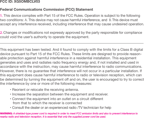 FCC ID: XG5OMBCLV03 Federal Communications Commission (FCC) Statement1. This device complies with Part 15 of the FCC Rules. Operation is subject to the following  two conditions: A. This device may not cause harmful interference, and  B. This device must accept any interference received, including interference that may cause undesired operation. 2. Changes or modications not expressly approved by the party responsible for compliance could void the user&rsquo;s authority to operate the equipment.This equipment has been tested. And it found to comply with the limits for a Class B digital device pursuant to Part 15 of the FCC Rules. These limits are designed to provide reason-able protection against harmful interference in a residential installation. This equipment generates and uses and radiates radio frequency energy and, if not installed and used in accordance with the instruction, may cause harmful interference to radio communications. However, there is no guarantee that interference will not occur in a particular installation. If this equipment does cause harmful interference to radio or television reception, which can be determined by turning the equipment o and on, the user is encouraged to try to correct the interference by one or more of the following measures:           &bull; Reorient or relocate the receiving antenna.          &bull; Increase the separation between the equipment and receiver.          &bull; Connect the equipment into an outlet on a circuit dierent               from that to which the receiver is connected          &bull; Consult the dealer or an experienced radio /TV technician for help  WARNING: A shielded-type power cord is required in order to meet FCC emission limits and also to prevent interference to nearby radio and television reception. It is essential that only the supplied power cord be used.