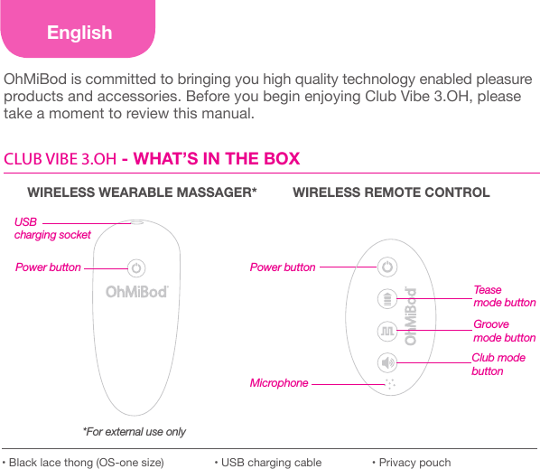 EnglishOhMiBod is committed to bringing you high quality technology enabled pleasure products and accessories. Before you begin enjoying Club Vibe 3.OH, please take a moment to review this manual.CLUB VIBE 3.OH - WHAT&rsquo;S IN THE BOXMicrophone&bull; Black lace thong (OS-one size)                &bull; USB charging cable                &bull; Privacy pouchWIRELESS WEARABLE MASSAGER* WIRELESS REMOTE CONTROLTease  mode buttonClub mode  buttonPower buttonGroove mode buttonPower buttonUSB charging socket*For external use only