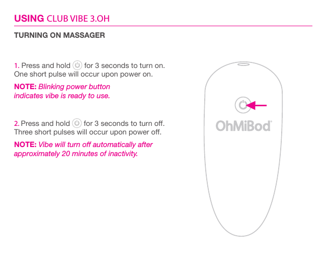 USING CLUB VIBE 3.OHTURNING ON MASSAGER1. Press and hold   for 3 seconds to turn on.One short pulse will occur upon power on.NOTE: Blinking power button  indicates vibe is ready to use.2. Press and hold   for 3 seconds to turn o.Three short pulses will occur upon power o.NOTE: Vibe will turn off automatically after  approximately 20 minutes of inactivity.