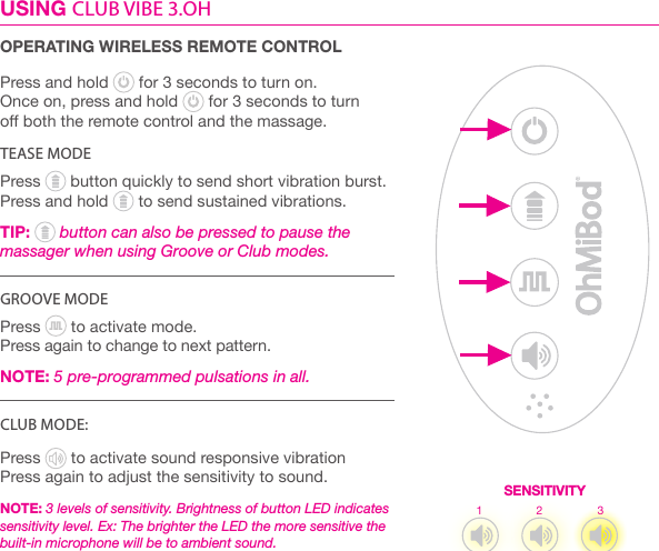 USING CLUB VIBE 3.OH OPERATING WIRELESS REMOTE CONTROLPress and hold   for 3 seconds to turn on. Once on, press and hold   for 3 seconds to turn  o both the remote control and the massage.TEASE MODEPress   button quickly to send short vibration burst.  Press and hold   to send sustained vibrations. TIP:  button can also be pressed to pause the massager when using Groove or Club modes. GROOVE MODEPress   to activate mode. Press again to change to next pattern.  NOTE: 5 pre-programmed pulsations in all.CLUB MODE: Press   to activate sound responsive vibrationPress again to adjust the sensitivity to sound. NOTE: 3 levels of sensitivity. Brightness of button LED indicates sensitivity level. Ex: The brighter the LED the more sensitive the built-in microphone will be to ambient sound. SENSITIVITY1 2 3