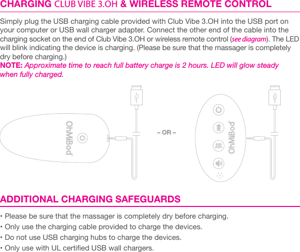 CHARGING CLUB VIBE 3.OH &amp; WIRELESS REMOTE CONTROLSimply plug the USB charging cable provided with Club Vibe 3.OH into the USB port on your computer or USB wall charger adapter. Connect the other end of the cable into the charging socket on the end of Club Vibe 3.OH or wireless remote control (see diagram). The LED will blink indicating the device is charging. (Please be sure that the massager is completely dry before charging.)NOTE: Approximate time to reach full battery charge is 2 hours. LED will glow steady when fully charged.    ADDITIONAL CHARGING SAFEGUARDS&bull; Please be sure that the massager is completely dry before charging.&bull; Only use the charging cable provided to charge the devices.&bull; Do not use USB charging hubs to charge the devices.&bull; Only use with UL certied USB wall chargers.&ndash; OR &ndash;